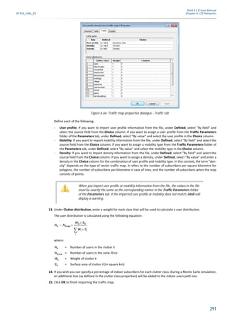 Atoll 3.1.0 User Manual
AT310_UML_E0 Chapter 6: LTE Networks
291
Define each of the following:
- User profile: If you want to import user profile information from the file, under Defined, select "By field" and
select the source field from the Choice column. If you want to assign a user profile from the Traffic Parameters
folder of the Parameters tab, under Defined, select "By value" and select the user profile in the Choice column.
- Mobility: If you want to import mobility information from the file, under Defined, select "By field" and select the
source field from the Choice column. If you want to assign a mobility type from the Traffic Parameters folder of
the Parameters tab, under Defined, select "By value" and select the mobility type in the Choice column.
- Density: If you want to import density information from the file, under Defined, select "By field" and select the
source field from the Choice column. If you want to assign a density, under Defined, select "By value" and enter a
density in the Choice column for the combination of user profile and mobility type. In this context, the term "den-
sity" depends on the type of vector traffic map. It refers to the number of subscribers per square kilometre for
polygons, the number of subscribers per kilometre in case of lines, and the number of subscribers when the map
consists of points.
13. Under Clutter distribution, enter a weight for each class that will be used to calculate a user distribution.
The user distribution is calculated using the following equation:
where:
= Number of users in the clutter k
= Number of users in the zone Area
= Weight of clutter k
= Surface area of clutter k (in square km)
14. If you wish you can specify a percentage of indoor subscribers for each clutter class. During a Monte Carlo simulation,
an additional loss (as defined in the clutter class properties) will be added to the indoor users path loss.
15. Click OK to finish importing the traffic map.
Figure 6.66: Traffic map properties dialogue - Traffic tab
When you import user profile or mobility information from the file, the values in the file
must be exactly the same as the corresponding names in the Traffic Parameters folder
of the Parameters tab. If the imported user profile or mobility does not match, Atoll will
display a warning.
Nk NArea
Wk Sk×
Wi Si×
i

--------------------------×=
Nk
NArea
Wk
Sk
 