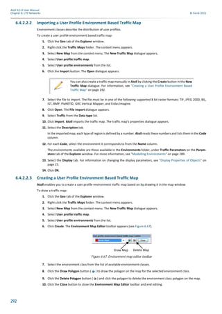 292
Atoll 3.1.0 User Manual
Chapter 6: LTE Networks © Forsk 2011
6.4.2.2.2 Importing a User Profile Environment Based Traffic Map
Environment classes describe the distribution of user profiles.
To create a user profile environment based traffic map:
1. Click the Geo tab of the Explorer window.
2. Right-click the Traffic Maps folder. The context menu appears.
3. Select New Map from the context menu. The New Traffic Map dialogue appears.
4. Select User profile traffic map.
5. Select User profile environments from the list.
6. Click the Import button. The Open dialogue appears.
7. Select the file to import. The file must be in one of the following supported 8 bit raster formats: TIF, JPEG 2000, BIL,
IST, BMP, PlaNET©, GRC Vertical Mapper, and Erdas Imagine.
8. Click Open. The File Import dialogue appears.
9. Select Traffic from the Data type list.
10. Click Import. Atoll imports the traffic map. The traffic map’s properties dialogue appears.
11. Select the Description tab.
In the imported map, each type of region is defined by a number. Atoll reads these numbers and lists them in the Code
column.
12. For each Code, select the environment it corresponds to from the Name column.
The environments available are those available in the Environments folder, under Traffic Parameters on the Param-
eters tab of the Explorer window. For more information, see "Modelling Environments" on page 289.
13. Select the Display tab. For information on changing the display parameters, see "Display Properties of Objects" on
page 23.
14. Click OK.
6.4.2.2.3 Creating a User Profile Environment Based Traffic Map
Atoll enables you to create a user profile environment traffic map based on by drawing it in the map window.
To draw a traffic map:
1. Click the Geo tab of the Explorer window.
2. Right-click the Traffic Maps folder. The context menu appears.
3. Select New Map from the context menu. The New Traffic Map dialogue appears.
4. Select User profile traffic map.
5. Select User profile environments from the list.
6. Click Create. The Environment Map Editor toolbar appears (see Figure 6.67).
7. Select the environment class from the list of available environment classes.
8. Click the Draw Polygon button ( ) to draw the polygon on the map for the selected environment class.
9. Click the Delete Polygon button ( ) and click the polygon to delete the environment class polygon on the map.
10. Click the Close button to close the Environment Map Editor toolbar and end editing.
You can also create a traffic map manually in Atoll by clicking the Create button in the New
Traffic Map dialogue. For information, see "Creating a User Profile Environment Based
Traffic Map" on page 292.
Figure 6.67: Environment map editor toolbar
Draw Map Delete Map
 