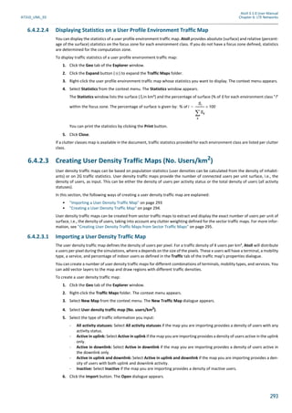 Atoll 3.1.0 User Manual
AT310_UML_E0 Chapter 6: LTE Networks
293
6.4.2.2.4 Displaying Statistics on a User Profile Environment Traffic Map
You can display the statistics of a user profile environment traffic map. Atoll provides absolute (surface) and relative (percent-
age of the surface) statistics on the focus zone for each environment class. If you do not have a focus zone defined, statistics
are determined for the computation zone.
To display traffic statistics of a user profile environment traffic map:
1. Click the Geo tab of the Explorer window.
2. Click the Expand button ( ) to expand the Traffic Maps folder.
3. Right-click the user profile environment traffic map whose statistics you want to display. The context menu appears.
4. Select Statistics from the context menu. The Statistics window appears.
The Statistics window lists the surface (Si in km²) and the percentage of surface (% of i) for each environment class "i"
within the focus zone. The percentage of surface is given by:
You can print the statistics by clicking the Print button.
5. Click Close.
If a clutter classes map is available in the document, traffic statistics provided for each environment class are listed per clutter
class.
6.4.2.3 Creating User Density Traffic Maps (No. Users/km2
)
User density traffic maps can be based on population statistics (user densities can be calculated from the density of inhabit-
ants) or on 2G traffic statistics. User density traffic maps provide the number of connected users per unit surface, i.e., the
density of users, as input. This can be either the density of users per activity status or the total density of users (all activity
statuses).
In this section, the following ways of creating a user density traffic map are explained:
• "Importing a User Density Traffic Map" on page 293
• "Creating a User Density Traffic Map" on page 294.
User density traffic maps can be created from sector traffic maps to extract and display the exact number of users per unit of
surface, i.e., the density of users, taking into account any clutter weighting defined for the sector traffic maps. For more infor-
mation, see "Creating User Density Traffic Maps from Sector Traffic Maps" on page 295.
6.4.2.3.1 Importing a User Density Traffic Map
The user density traffic map defines the density of users per pixel. For a traffic density of X users per km², Atoll will distribute
x users per pixel during the simulations, where x depends on the size of the pixels. These x users will have a terminal, a mobility
type, a service, and percentage of indoor users as defined in the Traffic tab of the traffic map’s properties dialogue.
You can create a number of user density traffic maps for different combinations of terminals, mobility types, and services. You
can add vector layers to the map and draw regions with different traffic densities.
To create a user density traffic map:
1. Click the Geo tab of the Explorer window.
2. Right-click the Traffic Maps folder. The context menu appears.
3. Select New Map from the context menu. The New Traffic Map dialogue appears.
4. Select User density traffic map (No. users/km2).
5. Select the type of traffic information you input:
- All activity statuses: Select All activity statuses if the map you are importing provides a density of users with any
activity status.
- Active in uplink: Select Active in uplink if the map you are importing provides a density of users active in the uplink
only.
- Active in downlink: Select Active in downlink if the map you are importing provides a density of users active in
the downlink only.
- Active in uplink and downlink: Select Active in uplink and downlink if the map you are importing provides a den-
sity of users with both uplink and downlink activity.
- Inactive: Select Inactive if the map you are importing provides a density of inactive users.
6. Click the Import button. The Open dialogue appears.
% of i
Si
Sk
k

-------------- 100×=
 