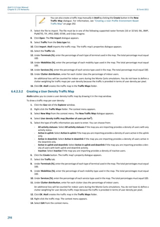 294
Atoll 3.1.0 User Manual
Chapter 6: LTE Networks © Forsk 2011
7. Select the file to import. The file must be in one of the following supported raster formats (16 or 32 bit): BIL, BMP,
PlaNET©, TIF, JPEG 2000, ISTAR, and Erdas Imagine.
8. Click Open. The File Import dialogue appears.
9. Select Traffic from the Data type list.
10. Click Import. Atoll imports the traffic map. The traffic map’s properties dialogue appears.
11. Select the Traffic tab.
12. Under Terminals (%), enter the percentage of each type of terminal used in the map. The total percentage must equal
100.
13. Under Mobilities (%), enter the percentage of each mobility type used in the map. The total percentage must equal
100.
14. Under Services (%), enter the percentage of each service type used in the map. The total percentage must equal 100.
15. Under Clutter distribution, enter for each clutter class the percentage of indoor users.
An additional loss will be counted for indoor users during the Monte Carlo simulations. You do not have to define a
clutter weighting for traffic maps per user density because the traffic is provided in terms of user density per pixel.
16. Click OK. Atoll creates the traffic map in the Traffic Maps folder.
6.4.2.3.2 Creating a User Density Traffic Map
Atollenables you to create a user density traffic map by drawing it in the map window.
To draw a traffic map per user density:
1. Click the Geo tab of the Explorer window.
2. Right-click the Traffic Maps folder. The context menu appears.
3. Select New Map from the context menu. The New Traffic Map dialogue appears.
4. Select User density traffic map (Number of users per km2).
5. Select the type of traffic information you want to enter. You can choose from:
- All activity statuses: Select All activity statuses if the map you are importing provides a density of users with any
activity status.
- Active in uplink: Select Active in uplink if the map you are importing provides a density of users active in the uplink
only.
- Active in downlink: Select Active in downlink if the map you are importing provides a density of users active in
the downlink only.
- Active in uplink and downlink: Select Active in uplink and downlink if the map you are importing provides a den-
sity of users with both uplink and downlink activity.
- Inactive: Select Inactive if the map you are importing provides a density of inactive users.
6. Click the Create button. The traffic map’s property dialogue appears.
7. Select the Traffic tab.
8. Under Terminals (%), enter the percentage of each type of terminal used in the map. The total percentages must equal
100.
9. Under Mobilities (%), enter the percentage of each mobility type used in the map. The total percentages must equal
100.
10. Under Services (%), enter the percentage of each service type used in the map. The total percentages must equal 100.
11. Under Clutter distribution, enter for each clutter class the percentage of indoor users.
An additional loss will be counted for indoor users during the Monte-Carlo simulations. You do not have to define a
clutter weighting for user density traffic maps because the traffic is provided in terms of user density per pixel.
12. Click OK. Atoll creates the traffic map in the Traffic Maps folder.
13. Right-click the traffic map. The context menu appears.
14. Select Edit from the context menu.
You can also create a traffic map manually in Atoll by clicking the Create button in the New
Traffic Map dialogue. For information, see "Creating a User Profile Environment Based
Traffic Map" on page 292.
 