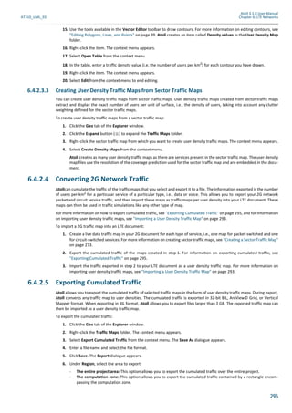 Atoll 3.1.0 User Manual
AT310_UML_E0 Chapter 6: LTE Networks
295
15. Use the tools available in the Vector Editor toolbar to draw contours. For more information on editing contours, see
"Editing Polygons, Lines, and Points" on page 39. Atoll creates an item called Density values in the User Density Map
folder.
16. Right-click the item. The context menu appears.
17. Select Open Table from the context menu.
18. In the table, enter a traffic density value (i.e. the number of users per km2
) for each contour you have drawn.
19. Right-click the item. The context menu appears.
20. Select Edit from the context menu to end editing.
6.4.2.3.3 Creating User Density Traffic Maps from Sector Traffic Maps
You can create user density traffic maps from sector traffic maps. User density traffic maps created from sector traffic maps
extract and display the exact number of users per unit of surface, i.e., the density of users, taking into account any clutter
weighting defined for the sector traffic maps.
To create user density traffic maps from a sector traffic map:
1. Click the Geo tab of the Explorer window.
2. Click the Expand button ( ) to expand the Traffic Maps folder.
3. Right-click the sector traffic map from which you want to create user density traffic maps. The context menu appears.
4. Select Create Density Maps from the context menu.
Atoll creates as many user density traffic maps as there are services present in the sector traffic map. The user density
map files use the resolution of the coverage prediction used for the sector traffic map and are embedded in the docu-
ment.
6.4.2.4 Converting 2G Network Traffic
Atollcan cumulate the traffic of the traffic maps that you select and export it to a file. The information exported is the number
of users per km² for a particular service of a particular type, i.e., data or voice. This allows you to export your 2G network
packet and circuit service traffic, and then import these maps as traffic maps per user density into your LTE document. These
maps can then be used in traffic simulations like any other type of map.
For more information on how to export cumulated traffic, see "Exporting Cumulated Traffic" on page 295, and for information
on importing user density traffic maps, see "Importing a User Density Traffic Map" on page 293.
To import a 2G traffic map into an LTE document:
1. Create a live data traffic map in your 2G document for each type of service, i.e., one map for packet-switched and one
for circuit-switched services. For more information on creating sector traffic maps, see "Creating a Sector Traffic Map"
on page 273.
2. Export the cumulated traffic of the maps created in step 1. For information on exporting cumulated traffic, see
"Exporting Cumulated Traffic" on page 295.
3. Import the traffic exported in step 2 to your LTE document as a user density traffic map. For more information on
importing user density traffic maps, see "Importing a User Density Traffic Map" on page 293.
6.4.2.5 Exporting Cumulated Traffic
Atoll allows you to export the cumulated traffic of selected traffic maps in the form of user density traffic maps. During export,
Atoll converts any traffic map to user densities. The cumulated traffic is exported in 32-bit BIL, ArcView© Grid, or Vertical
Mapper format. When exporting in BIL format, Atoll allows you to export files larger than 2 GB. The exported traffic map can
then be imported as a user density traffic map.
To export the cumulated traffic:
1. Click the Geo tab of the Explorer window.
2. Right-click the Traffic Maps folder. The context menu appears.
3. Select Export Cumulated Traffic from the context menu. The Save As dialogue appears.
4. Enter a file name and select the file format.
5. Click Save. The Export dialogue appears.
6. Under Region, select the area to export:
- The entire project area: This option allows you to export the cumulated traffic over the entire project.
- The computation zone: This option allows you to export the cumulated traffic contained by a rectangle encom-
passing the computation zone.
 