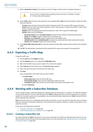 296
Atoll 3.1.0 User Manual
Chapter 6: LTE Networks © Forsk 2011
7. Define a Resolution in metres. The resolution must be an integer and the minimum resolution allowed is 1.
8. Under Traffic, define the data to be exported in the cumulated traffic. Atoll uses this information to filter the traffic
data to be exported.
- Terminal: Select the type of terminal that will be exported or select "All" to export traffic using any terminal.
- Service: Select the service that will be exported, or select "Voice services" to export voice traffic, or select "Data
services" to export data traffic.
- Mobility: Select the mobility type that will be exported or select "All" to export all mobility types.
- Activity: Select one of the following:
- All activity statuses: Select all sctivity statuses to export all users without any filter by activity status.
- Uplink: Select Uplink to export mobiles active in the uplink only.
- Downlink: Select Downlink to export mobiles active in the downlink only.
- Uplink/Downlink: Select Uplink/Downlink to export only mobiles with both uplink and downlink activity.
- Inactive: Select Inactive to export only inactive mobiles.
9. In the Select traffic maps to be used list, select the check box of each traffic map you want to include in the cumulated
traffic.
10. Click OK. The defined data is extracted from the selected traffic maps and cumulated in the exported file.
6.4.3 Exporting a Traffic Map
To export a traffic map:
1. Click the Geo tab of the Explorer window.
2. Click the Expand button ( ) to expand the Traffic Maps folder.
3. Right-click the traffic map you want to export. The context menu appears.
4. Select Save As from the context menu. The Save As dialogue appears.
5. Enter a file name and select a file format for the traffic map.
6. Click Save.
If you are exporting a raster traffic map, you have to define:
- The Export region:
- Entire project area: Saves the entire traffic map.
- Only pending changes: Saves only the modifications made to the map.
- Computation zone: Saves only the part of the traffic map inside the computation zone.
- An export Resolution.
6.4.4 Working with a Subscriber Database
The LTE module includes a subscriber database for modelling fixed user distributions in a network. The subscriber database
consists of subscriber lists. You can create subscriber lists in Atoll by adding subscribers to the list using the mouse, or by copy-
ing data from any other source such as a spreadsheet. You can also directly import subscriber lists in Atoll from text (TXT) and
comma separated value (CSV) files.
Atoll can allocate reference or serving base stations (cells) to subscribers. You can also have the subscriber antenna oriented
towards its serving cell to decrease interference. The automatic server allocation performs a number of calculations on the
subscriber locations.
In this section, the following are explained:
• "Creating a Subscriber List" on page 296.
• "Performing Calculations on Subscriber lists" on page 300.
6.4.4.1 Creating a Subscriber List
You create subscribers in Atoll in two steps. First, you create a subscriber list, and then you add subscribers to the list. You can
add subscribers to the list directly on the map using the mouse. For more information, see "Adding Subscribers to a Subscriber
List Using the Mouse" on page 299.
You must enter a resolution before exporting. If you do not enter a resolution, it remains
at "0" and no data will be exported.
 
