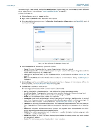 Atoll 3.1.0 User Manual
AT310_UML_E0 Chapter 6: LTE Networks
297
If you need to create a large number of subscribers, Atoll allows you to import them from another Atoll document or from an
external source. For more information, see "Importing a Subscriber List" on page 299.
To create a subscriber list:
1. Click the Network tab of the Explorer window.
2. Right-click the Subscribers folder. The context menu appears.
3. Select New List from the context menu. The Subscriber List N Properties dialogue appears (see Figure 6.68), where N
is an incremental digit.
4. Select the General tab. The following options are available:
- Name: The name of the subscriber list. You can change the name of the list if desired.
- Coordinate system: The current coordinate system used by the subscriber list. You can change the coordinate
system of the list by clicking the Change button.
- Sort: Click the Sort button to sort the data in the subscriber list. For information on sorting, see "Sorting Data" on
page 69.
- Filter: Click the Filter button to filter the data in the subscriber list. For information on filtering, see "Filtering Data"
on page 71.
5. Click the Display tab. You can modify how subscribers added to the list are displayed. For information on defining the
display properties, see "Display Properties of Objects" on page 23.
6. Click OK. Atoll creates a new subscriber list.
The following parameters are available by default in a new subscriber list:
- ID: The subscriber ID in the subscriber list. It is an automatically created identification number.
- X and Y coordinates: The geographical coordinates of the subscriber. A subscriber’s location is always fixed.
- Height: The altitude of the subscriber antenna with respect to the ground (DTM).
- Name: You can assign a descriptive name to each subscriber.
- User profile: A user profile defines the traffic demand characteristics of subscribers. Atoll determines the terminal
used, the service accessed, and the activity status of subscribers during Monte Carlo simulations according to the
information in the user profiles. For more information, see "Modelling User Profiles" on page 288.
- Terminal: The default terminal is the user equipment with an antenna, reception equipment, and noise character-
istics. The properties of this terminal are taken into consideration when performing calculations on the subscriber
list.
- Service: The service that the subscriber accesses by default. The properties of this service are taken into consid-
eration when performing calculations on the subscriber list.
- Mobility: The mobility type associated with the subscriber. It is used to identify the thresholds and graphs to be
used for the subscriber in calculations.
- Clutter: The name of the clutter class where the subscriber is located. This is a non-editable field whose contents
are automatically updated.
- Indoor: This field indicates whether the subscriber is indoor or outdoor.
Figure 6.68: New subscriber list dialogue - General tab
 