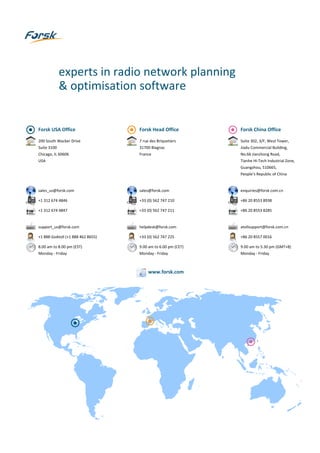 Forsk USA Office
200 South Wacker Drive
Suite 3100
Chicago, IL 60606
USA
sales_us@forsk.com
+1 312 674 4846
+1 312 674 4847
support_us@forsk.com
+1 888 GoAtoll (+1 888 462 8655)
8.00 am to 8.00 pm (EST)
Monday - Friday
Forsk Head Office
7 rue des Briquetiers
31700 Blagnac
France
sales@forsk.com
+33 (0) 562 747 210
+33 (0) 562 747 211
helpdesk@forsk.com
+33 (0) 562 747 225
9.00 am to 6.00 pm (CET)
Monday - Friday
Forsk China Office
Suite 302, 3/F, West Tower,
Jiadu Commercial Building,
No.66 Jianzhong Road,
Tianhe Hi-Tech Industrial Zone,
Guangzhou, 510665,
People’s Republic of China
enquiries@forsk.com.cn
+86 20 8553 8938
+86 20 8553 8285
atollsupport@forsk.com.cn
+86 20 8557 0016
9.00 am to 5.30 pm (GMT+8)
Monday - Friday
experts in radio network planning
& optimisation software
www.forsk.com
 