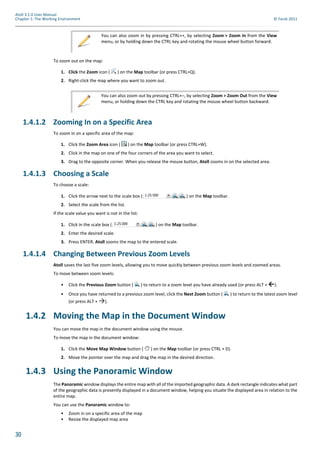 30
Atoll 3.1.0 User Manual
Chapter 1: The Working Environment © Forsk 2011
To zoom out on the map:
1. Click the Zoom icon ( ) on the Map toolbar (or press CTRL+Q).
2. Right-click the map where you want to zoom out.
1.4.1.2 Zooming In on a Specific Area
To zoom in on a specific area of the map:
1. Click the Zoom Area icon ( ) on the Map toolbar (or press CTRL+W).
2. Click in the map on one of the four corners of the area you want to select.
3. Drag to the opposite corner. When you release the mouse button, Atoll zooms in on the selected area.
1.4.1.3 Choosing a Scale
To choose a scale:
1. Click the arrow next to the scale box ( ) on the Map toolbar.
2. Select the scale from the list.
If the scale value you want is not in the list:
1. Click in the scale box ( ) on the Map toolbar.
2. Enter the desired scale.
3. Press ENTER. Atoll zooms the map to the entered scale.
1.4.1.4 Changing Between Previous Zoom Levels
Atoll saves the last five zoom levels, allowing you to move quickly between previous zoom levels and zoomed areas.
To move between zoom levels:
• Click the Previous Zoom button ( ) to return to a zoom level you have already used (or press ALT + ←).
• Once you have returned to a previous zoom level, click the Next Zoom button ( ) to return to the latest zoom level
(or press ALT + →).
1.4.2 Moving the Map in the Document Window
You can move the map in the document window using the mouse.
To move the map in the document window:
1. Click the Move Map Window button ( ) on the Map toolbar (or press CTRL + D).
2. Move the pointer over the map and drag the map in the desired direction.
1.4.3 Using the Panoramic Window
The Panoramic window displays the entire map with all of the imported geographic data. A dark rectangle indicates what part
of the geographic data is presently displayed in a document window, helping you situate the displayed area in relation to the
entire map.
You can use the Panoramic window to:
• Zoom in on a specific area of the map
• Resize the displayed map area
You can also zoom in by pressing CTRL++, by selecting Zoom > Zoom In from the View
menu, or by holding down the CTRL key and rotating the mouse wheel button forward.
You can also zoom out by pressing CTRL+–, by selecting Zoom > Zoom Out from the View
menu, or holding down the CTRL key and rotating the mouse wheel button backward.
 