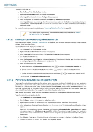 300
Atoll 3.1.0 User Manual
Chapter 6: LTE Networks © Forsk 2011
To import a subscriber list:
1. Click the Network tab of the Explorer window.
2. Right-click the Subscribers folder. The context menu appears.
3. Select Import from the context menu. The Open dialogue appears.
4. Select the ASCII text file you want to open and click Open. The Import dialogue appears.
In the Import dialogue, you can change the reference coordinate system for the file being imported by selecting the
system from the Coordinates list. Atoll will convert the coordinates of the list to the coordinate system of the docu-
ment upon import.
For more information on importing table data, see "Importing Tables from Text Files" on page 58.
6.4.4.1.3 Selecting the Columns to Display in the Subscriber Lists
From the columns listed in "Creating a Subscriber List" on page 296, you can select the ones to display in the Properties
dialogue of the Subscribers folder.
To select the columns to display in subscriber lists:
1. Click the Network tab of the Explorer window.
2. Right-click the Subscribers folder. The context menu appears.
3. Select Properties from the context menu. The Subscribers Properties dialogue appears.
4. Click the Column Selection tab.
5. Under Configuration, you can Open an existing configuration of the columns to display, Save the current settings in
an existing configuration file, or Save as a new configuration file.
6. Select the columns you want to display:
a. Select the column in the Available columns list and click to move it to the Columns to display list.
b. Select a column in the Columns to display list and click to move it to the Available columns list.
c. Change the order of the columns by selecting a column and clicking or to move it up or down in the list.
7. Click OK to close the Subscribers Properties dialogue.
6.4.4.2 Performing Calculations on Subscriber lists
You can perform calculations on subscriber lists without having to carry out simulations first. Atoll does not base calculations
performed on subscriber lists on the path loss matrices calculated for transmitters. This is because the path loss matrices are
calculated for a given receiver height (1.5 m by default) defined in the Properties dialogue of the Predictions folder, but each
subscriber in a subscriber list can have a different height. Therefore, Atoll recalculates the path loss, received power, and
other output for each subscriber when you perform calculations based on subscribers.
Atoll includes an Automatic Server Allocation feature which performs the following for all the subscribers in a list.
To perform calculations on a subscriber list:
1. Click the Network tab of the Explorer window.
2. Click the Expand button ( ) to expand the Subscribers folder.
3. Right-click the subscriber list on which you want to perform calculations. The context menu appears.
4. Select Calculations > Automatic Server Allocation from the context menu. The Automatic Server Allocation dialogue
appears.
If you want the calculations to consider shadowing, you can select the Shadowing taken into account check box and
enter a percentage in the Cell edge coverage probability text box. The shadowing margin for signal level calculations
is based on the model standard deviation, and the shadowing margin for C/(I+N) calculations is based on the C/I stand-
ard deviation.
5. Click Calculate. The progress of the calculation, as well as any error messages, is displayed in the Event Viewer.
6. Once the calculations are finished, click Close to close the Event Viewer.
You can also export subscriber lists. For information on exporting table data, see "Export-
ing Tables to Text Files" on page 57.
 