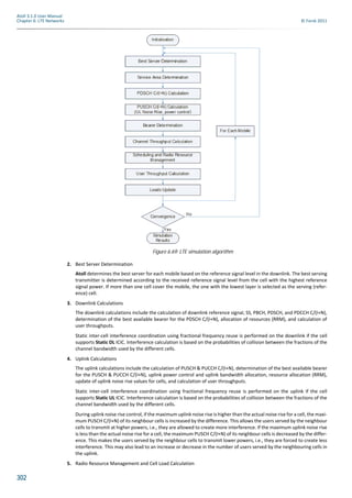 302
Atoll 3.1.0 User Manual
Chapter 6: LTE Networks © Forsk 2011
2. Best Server Determination
Atoll determines the best server for each mobile based on the reference signal level in the downlink. The best serving
transmitter is determined according to the received reference signal level from the cell with the highest reference
signal power. If more than one cell cover the mobile, the one with the lowest layer is selected as the serving (refer-
ence) cell.
3. Downlink Calculations
The downlink calculations include the calculation of downlink reference signal, SS, PBCH, PDSCH, and PDCCH C/(I+N),
determination of the best available bearer for the PDSCH C/(I+N), allocation of resources (RRM), and calculation of
user throughputs.
Static inter-cell interference coordination using fractional frequency reuse is performed on the downlink if the cell
supports Static DL ICIC. Interference calculation is based on the probabilities of collision between the fractions of the
channel bandwidth used by the different cells.
4. Uplink Calculations
The uplink calculations include the calculation of PUSCH & PUCCH C/(I+N), determination of the best available bearer
for the PUSCH & PUCCH C/(I+N), uplink power control and uplink bandwidth allocation, resource allocation (RRM),
update of uplink noise rise values for cells, and calculation of user throughputs.
Static inter-cell interference coordination using fractional frequency reuse is performed on the uplink if the cell
supports Static UL ICIC. Interference calculation is based on the probabilities of collision between the fractions of the
channel bandwidth used by the different cells.
During uplink noise rise control, if the maximum uplink noise rise is higher than the actual noise rise for a cell, the maxi-
mum PUSCH C/(I+N) of its neighbour cells is increased by the difference. This allows the users served by the neighbour
cells to transmit at higher powers, i.e., they are allowed to create more interference. If the maximum uplink noise rise
is less than the actual noise rise for a cell, the maximum PUSCH C/(I+N) of its neighbour cells is decreased by the differ-
ence. This makes the users served by the neighbour cells to transmit lower powers, i.e., they are forced to create less
interference. This may also lead to an increase or decrease in the number of users served by the neighbouring cells in
the uplink.
5. Radio Resource Management and Cell Load Calculation
Figure 6.69: LTE simulation algorithm
 