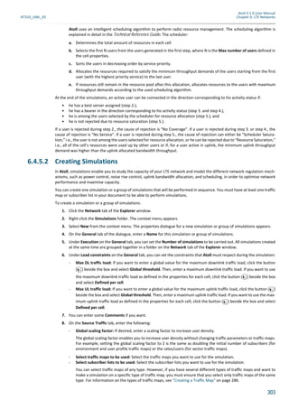 Atoll 3.1.0 User Manual
AT310_UML_E0 Chapter 6: LTE Networks
303
Atoll uses an intelligent scheduling algorithm to perform radio resource management. The scheduling algorithm is
explained in detail in the Technical Reference Guide. The scheduler:
a. Determines the total amount of resources in each cell
b. Selects the first N users from the users generated in the first step, where N is the Max number of users defined in
the cell properties.
c. Sorts the users in decreasing order by service priority.
d. Allocates the resources required to satisfy the minimum throughput demands of the users starting from the first
user (with the highest priority service) to the last user.
e. If resources still remain in the resource pool after this allocation, allocates resources to the users with maximum
throughput demands according to the used scheduling algorithm.
At the end of the simulations, an active user can be connected in the direction corresponding to his activity status if:
• he has a best server assigned (step 2.),
• he has a bearer in the direction corresponding to his activity status (step 3. and step 4.),
• he is among the users selected by the scheduler for resource allocation (step 5.), and
• he is not rejected due to resource saturation (step 5.).
If a user is rejected during step 2., the cause of rejection is "No Coverage". If a user is rejected during step 3. or step 4., the
cause of rejection is "No Service". If a user is rejected during step 5., the cause of rejection can either be "Scheduler Satura-
tion," i.e., the user is not among the users selected for resource allocation, or he can be rejected due to "Resource Saturation,"
i.e., all of the cell’s resources were used up by other users or if, for a user active in uplink, the minimum uplink throughput
demand was higher than the uplink allocated bandwidth throughput.
6.4.5.2 Creating Simulations
In Atoll, simulations enable you to study the capacity of your LTE network and model the different network regulation mech-
anisms, such as power control, noise rise control, uplink bandwidth allocation, and scheduling, in order to optimise network
performance and maximise capacity.
You can create one simulation or a group of simulations that will be performed in sequence. You must have at least one traffic
map or subscriber list in your document to be able to perform simulations.
To create a simulation or a group of simulations:
1. Click the Network tab of the Explorer window.
2. Right-click the Simulations folder. The context menu appears.
3. Select New from the context menu. The properties dialogue for a new simulation or group of simulations appears.
4. On the General tab of the dialogue, enter a Name for this simulation or group of simulations.
5. Under Execution on the General tab, you can set the Number of simulations to be carried out. All simulations created
at the same time are grouped together in a folder on the Network tab of the Explorer window.
6. Under Load constraints on the General tab, you can set the constraints that Atoll must respect during the simulation:
- Max DL traffic load: If you want to enter a global value for the maximum downlink traffic load, click the button
( ) beside the box and select Global threshold. Then, enter a maximum downlink traffic load. If you want to use
the maximum downlink traffic load as defined in the properties for each cell, click the button ( ) beside the box
and select Defined per cell.
- Max UL traffic load: If you want to enter a global value for the maximum uplink traffic load, click the button ( )
beside the box and select Global threshold. Then, enter a maximum uplink traffic load. If you want to use the max-
imum uplink traffic load as defined in the properties for each cell, click the button ( ) beside the box and select
Defined per cell.
7. You can enter some Comments if you want.
8. On the Source Traffic tab, enter the following:
- Global scaling factor: If desired, enter a scaling factor to increase user density.
The global scaling factor enables you to increase user density without changing traffic parameters or traffic maps.
For example, setting the global scaling factor to 2 is the same as doubling the initial number of subscribers (for
environment and user profile traffic maps) or the rates/users (for sector traffic maps).
- Select traffic maps to be used: Select the traffic maps you want to use for the simulation.
- Select subscriber lists to be used: Select the subscriber lists you want to use for the simulation.
You can select traffic maps of any type. However, if you have several different types of traffic maps and want to
make a simulation on a specific type of traffic map, you must ensure that you select only traffic maps of the same
type. For information on the types of traffic maps, see "Creating a Traffic Map" on page 286.
 