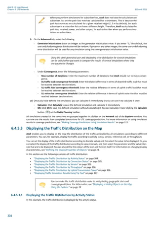 304
Atoll 3.1.0 User Manual
Chapter 6: LTE Networks © Forsk 2011
9. On the Advanced tab, enter the following:
- Generator initialisation: Enter an integer as the generator initialisation value. If you enter "0," the default, the
user and shadowing error distribution will be random. If you enter any other integer, the same user and shadowing
error distribution will be used for any simulation using the same generator initialisation value.
- Under Convergence, enter the following parameters:
- Max number of iterations: Enter the maximum number of iterations that Atoll should run to make conver-
gence.
- DL traffic load convergence threshold: Enter the relative difference in terms of downlink traffic load that must
be reached between two iterations.
- UL traffic load convergence threshold: Enter the relative difference in terms of uplink traffic load that must
be reached between two iterations.
- UL noise rise convergence threshold: Enter the relative difference in terms of uplink noise rise that must be
reached between two iterations.
10. Once you have defined the simulation, you can calculate it immediately or you can save it to calculate it later:
- Calculate: Click Calculate to save the defined simulation and calculate it immediately
- OK: Click OK to save the defined simulation without calculating it. You can calculate it later clicking the Calculate
button ( ) on the Radio Planning toolbar.
All simulations created at the same time are grouped together in a folder on the Network tab of the Explorer window. You
can now use the results from completed simulations for LTE coverage predictions. For more information on using simulation
results in coverage predictions, see "Making Coverage Predictions Using Simulation Results" on page 315.
6.4.5.3 Displaying the Traffic Distribution on the Map
Atoll enables you to display on the map the distribution of the traffic generated by all simulations according to different
parameters. You can, for example, display the traffic according to activity status, service, reference cell, or throughputs.
You can set the display of the traffic distribution according to discrete values and the select the value to be displayed. Or, you
can select the display of the traffic distribution according to value intervals, and then select the parameter and the value inter-
vals that are to be displayed. You can also define the colours of the icon and the icon itself. For information on changing display
characteristics, see "Defining the Display Properties of Objects" on page 23.
In this section are the following examples of traffic distribution:
• "Displaying the Traffic Distribution by Activity Status" on page 304.
• "Displaying the Traffic Distribution by Connection Status" on page 305.
• "Displaying the Traffic Distribution by Service" on page 305.
• "Displaying the Traffic Distribution by Throughput" on page 306.
• "Displaying the Traffic Distribution by Uplink Transmission Power" on page 306.
• "Displaying Traffic Simulation Results Using Tip Text" on page 307
6.4.5.3.1 Displaying the Traffic Distribution by Activity Status
In this example, the traffic distribution is displayed by the activity status.
When you perform simulations for subscriber lists, Atoll does not base the calculations on
subscriber lists on the path loss matrices calculated for transmitters. This is because the
path loss matrices are calculated for a given receiver height (1.5 m by default), but each
subscriber in a subscriber list can have a different height. Therefore, Atoll recalculates the
path loss, received power, and other output, for each subscriber when you perform simu-
lations on subscribers.
Using the same generated user and shadowing error distribution for several simulations
can be useful when you want to compare the results of several simulations where only
one parameter changes.
You can make the traffic distribution easier to see by hiding geographic data and
coverage predictions. For information, see "Displaying or Hiding Objects on the Map
Using the Explorer" on page 18.
 
