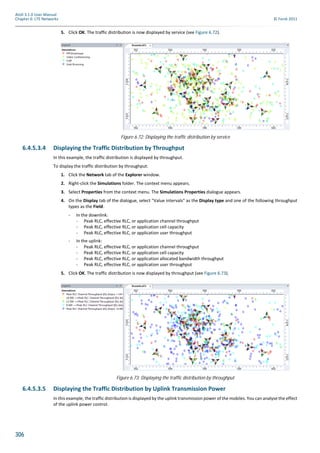 306
Atoll 3.1.0 User Manual
Chapter 6: LTE Networks © Forsk 2011
5. Click OK. The traffic distribution is now displayed by service (see Figure 6.72).
6.4.5.3.4 Displaying the Traffic Distribution by Throughput
In this example, the traffic distribution is displayed by throughput.
To display the traffic distribution by throughput:
1. Click the Network tab of the Explorer window.
2. Right-click the Simulations folder. The context menu appears.
3. Select Properties from the context menu. The Simulations Properties dialogue appears.
4. On the Display tab of the dialogue, select "Value intervals" as the Display type and one of the following throughput
types as the Field:
- In the downlink:
- Peak RLC, effective RLC, or application channel throughput
- Peak RLC, effective RLC, or application cell capacity
- Peak RLC, effective RLC, or application user throughput
- In the uplink:
- Peak RLC, effective RLC, or application channel throughput
- Peak RLC, effective RLC, or application cell capacity
- Peak RLC, effective RLC, or application allocated bandwidth throughput
- Peak RLC, effective RLC, or application user throughput
5. Click OK. The traffic distribution is now displayed by throughput (see Figure 6.73).
6.4.5.3.5 Displaying the Traffic Distribution by Uplink Transmission Power
In this example, the traffic distribution is displayed by the uplink transmission power of the mobiles. You can analyse the effect
of the uplink power control.
Figure 6.72: Displaying the traffic distribution by service
Figure 6.73: Displaying the traffic distribution by throughput
 