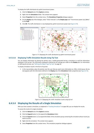 Atoll 3.1.0 User Manual
AT310_UML_E0 Chapter 6: LTE Networks
307
To display the traffic distribution by uplink transmission power:
1. Click the Network tab of the Explorer window.
2. Right-click the Simulations folder. The context menu appears.
3. Select Properties from the context menu. The Simulations Properties dialogue appears.
4. On the Display tab of the dialogue, select "Value intervals" as the Display type and "Transmission power (UL) (dBm)"
as the Field.
5. Click OK. The traffic distribution is now displayed by uplink transmission power (see Figure 6.74).
6.4.5.3.6 Displaying Traffic Simulation Results Using Tip Text
You can display information by placing the pointer over a mobile generated during a simulation to read the information
displayed in the tip text. The information displayed is defined by the settings you made on the Display tab. For information
on defining the tip text, see "Defining the Object Type Tip Text" on page 26.
To display simulation results in the form of tup text:
• In the map window, place the pointer over the user that you want more information on. After a brief pause, the tip
text appears with the information defined in the Display tab of the Simulations folder properties (see Figure 6.75).
6.4.5.4 Displaying the Results of a Single Simulation
After you have created a simulation, as explained in "Creating Simulations" on page 303, you can display the results.
To access the results of a single simulation:
1. Click the Network tab of the Explorer window.
2. Click the Expand button ( ) to expand the Simulations folder.
3. Click the Expand button ( ) to expand the folder of the simulation group containing the simulation whose results you
want to access.
4. Right-click the simulation. The context menu appears.
5. Select Properties from the context menu. The simulation properties dialogue appears.
Figure 6.74: Displaying the traffic distribution by uplink transmission power
Figure 6.75: Displaying the traffic simulation results using tip text
 