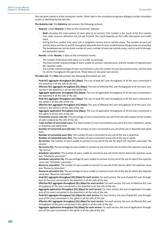 308
Atoll 3.1.0 User Manual
Chapter 6: LTE Networks © Forsk 2011
One tab gives statistics of the simulation results. Other tabs in the simulation properties dialogue contain simulation
results as identified by the tab title.
The Statistics tab: The Statistics tab contains the following sections:
- Request: Under Request, is data on the connection requests:
- Atoll calculates the total number of users who try to connect. This number is the result of the first random
trial; radio resource allocation has not yet finished. The result depends on the traffic description and traffic
input.
- During the first random trial, each user is assigned a service and an activity status. The number of users per
activity status and the UL and DL throughput demands that all users could theoretically generate are provided.
- The breakdown per service (total number of users, number of users per activity status, and UL and DL through-
put demands) is given.
- Results: Under Results, is data on the connection results:
- The number of iterations that were run in order to converge.
- The total number and percentage of users unable to connect: rejected users, and the number of rejected users
per rejection cause.
- The number and percentage of users connected to a cell, the number of users per activity status, and the total
UL and DL throughputs they generate. These data are also given per service.
The Sites tab: The Sites tab contains the following information per site:
- Peak RLC aggregate throughput (DL) (kbps): The sum of peak RLC user throughputs of all the users connected in
the downlink in all the cells of the site.
- Effective RLC aggregate throughput (DL) (kbps): The sum of effective RLC user throughputs of all the users con-
nected in the downlink in all the cells of the site.
- Aggregate application throughput (DL) (kbps): The sum of application throughputs of all the users connected in
the downlink in all the cells of the site.
- Peak RLC aggregate throughput (UL) (kbps): The sum of peak RLC user throughputs of all the users connected in
the uplink in all the cells of the site.
- Effective RLC aggregate throughput (UL) (kbps): The sum of effective RLC user throughputs of all the users con-
nected in the uplink in all the cells of the site.
- Aggregate application throughput (UL) (kbps): The sum of application throughputs of all the users connected in
the uplink in all the cells of the site.
- Connection success rate (%): The percentage of users connected to any cell of the site with respect to the number
of users covered by the cells of the site.
- Total number of connected users: The total number of users connected to any cell of the site in downlink, uplink,
or downlink and uplink both.
- Number of connected users (DL+UL): The number of users connected to any cell of the site in downlink and uplink
both.
- Number of connected users (DL): The number of users connected to any cell of the site in downlink.
- Number of connected users (UL): The number of users connected to any cell of the site in uplink.
- No service: The number of users unable to connect to any cell of the site for which the rejection cause was "No
service."
- No service (%): The percentage of users unable to connect to any cell of the site for which the rejection cause was
"No service."
- Scheduler saturation: The number of users unable to connect to any cell of the site for which the rejection cause
was "Scheduler saturation."
- Scheduler saturation (%): The percentage of users unable to connect to any cell of the site for which the rejection
cause was "Scheduler saturation."
- Resource saturation: The number of users unable to connect to any cell of the site for which the rejection cause
was "Resource saturation."
- Resource saturation (%): The percentage of users unable to connect to any cell of the site for which the rejection
cause was "Resource saturation."
- Peak RLC aggregate throughput (DL) (kbps) for each service: For each service, the sum of peak RLC user through-
puts of the users connected in the downlink in all the cells of the site.
- Effective RLC aggregate throughput (DL) (kbps) for each service: For each service, the sum of effective RLC user
throughputs of the users connected in the downlink in all the cells of the site.
- Aggregate application throughput (DL) (kbps) for each service: For each service, the sum of application through-
puts of the users connected in the downlink in all the cells of the site.
- Peak RLC aggregate throughput (UL) (kbps) for each service: For each service, the sum of peak RLC user through-
puts of the users connected in the uplink in all the cells of the site.
- Effective RLC aggregate throughput (UL) (kbps) for each service: For each service, the sum of effective RLC user
throughputs of the users connected in the uplink in all the cells of the site.
- Aggregate application throughput (UL) (kbps) for each service: For each service, the sum of application through-
puts of the users connected in the uplink in all the cells of the site.
 