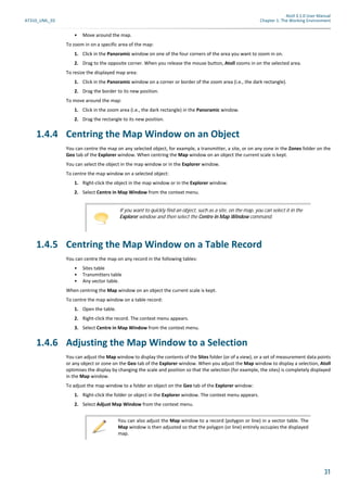 Atoll 3.1.0 User Manual
AT310_UML_E0 Chapter 1: The Working Environment
31
• Move around the map.
To zoom in on a specific area of the map:
1. Click in the Panoramic window on one of the four corners of the area you want to zoom in on.
2. Drag to the opposite corner. When you release the mouse button, Atoll zooms in on the selected area.
To resize the displayed map area:
1. Click in the Panoramic window on a corner or border of the zoom area (i.e., the dark rectangle).
2. Drag the border to its new position.
To move around the map:
1. Click in the zoom area (i.e., the dark rectangle) in the Panoramic window.
2. Drag the rectangle to its new position.
1.4.4 Centring the Map Window on an Object
You can centre the map on any selected object, for example, a transmitter, a site, or on any zone in the Zones folder on the
Geo tab of the Explorer window. When centring the Map window on an object the current scale is kept.
You can select the object in the map window or in the Explorer window.
To centre the map window on a selected object:
1. Right-click the object in the map window or in the Explorer window.
2. Select Centre in Map Window from the context menu.
1.4.5 Centring the Map Window on a Table Record
You can centre the map on any record in the following tables:
• Sites table
• Transmitters table
• Any vector table.
When centring the Map window on an object the current scale is kept.
To centre the map window on a table record:
1. Open the table.
2. Right-click the record. The context menu appears.
3. Select Centre in Map Window from the context menu.
1.4.6 Adjusting the Map Window to a Selection
You can adjust the Map window to display the contents of the Sites folder (or of a view), or a set of measurement data points
or any object or zone on the Geo tab of the Explorer window. When you adjust the Map window to display a selection, Atoll
optimises the display by changing the scale and position so that the selection (for example, the sites) is completely displayed
in the Map window.
To adjust the map window to a folder an object on the Geo tab of the Explorer window:
1. Right-click the folder or object in the Explorer window. The context menu appears.
2. Select Adjust Map Window from the context menu.
If you want to quickly find an object, such as a site, on the map, you can select it in the
Explorer window and then select the Centre in Map Window command.
You can also adjust the Map window to a record (polygon or line) in a vector table. The
Map window is then adjusted so that the polygon (or line) entirely occupies the displayed
map.
 