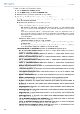 312
Atoll 3.1.0 User Manual
Chapter 6: LTE Networks © Forsk 2011
To display the averaged results of a group of simulations:
1. Click the Network tab of the Explorer window.
2. Click the Expand button ( ) to expand the Simulations folder.
3. Right-click the group of simulations whose results you want to display.
4. Select Average Simulation from the context menu. A properties dialogue appears.
One tab gives statistics of the simulation results. Other tabs in the simulation properties dialogue contain the averaged
results for all simulations of the group.
The Statistics tab: The Statistics tab contains the following sections:
- Request: Under Request, is data on the connection requests:
- Atoll calculates the total number of users who try to connect. This number is the result of the first random
trial; radio resource allocation has not yet finished. The result depends on the traffic description and traffic
input.
- During the first random trial, each user is assigned a service and an activity status. The number of users per
activity status and the UL and DL throughput demands that all users could theoretically generate are provided.
- The breakdown per service (total number of users, number of users per activity status, and UL and DL through-
put demands) is given.
- Results: Under Results, is data on the connection results:
- The number of iterations that were run in order to converge.
- The total number and percentage of users unable to connect: rejected users, and the number of rejected users
per rejection cause.
- The number and percentage of users connected to a cell, the number of users per activity status, and the total
UL and DL throughputs they generate. These data are also given per service.
The Sites (Average) tab: The Sites (Average) tab contains the following average information per site:
- Peak RLC aggregate throughput (DL) (kbps): The sum of peak RLC user throughputs of all the users connected in
the downlink in all the cells of the site.
- Effective RLC aggregate throughput (DL) (kbps): The sum of effective RLC user throughputs of all the users con-
nected in the downlink in all the cells of the site.
- Aggregate application throughput (DL) (kbps): The sum of application throughputs of all the users connected in
the downlink in all the cells of the site.
- Peak RLC aggregate throughput (UL) (kbps): The sum of peak RLC user throughputs of all the users connected in
the uplink in all the cells of the site.
- Effective RLC aggregate throughput (UL) (kbps): The sum of effective RLC user throughputs of all the users con-
nected in the uplink in all the cells of the site.
- Aggregate application throughput (UL) (kbps): The sum of application throughputs of all the users connected in
the uplink in all the cells of the site.
- Connection success rate (%): The percentage of users connected to any cell of the site with respect to the number
of users covered by the cells of the site.
- Total number of connected users: The total number of users connected to any cell of the site in downlink, uplink,
or downlink and uplink both.
- Number of connected users (DL+UL): The number of users connected to any cell of the site in downlink and uplink
both.
- Number of connected users (DL): The number of users connected to any cell of the site in downlink.
- Number of connected users (UL): The number of users connected to any cell of the site in uplink.
- No service: The number of users unable to connect to any cell of the site for which the rejection cause was "No
service."
- No service (%): The percentage of users unable to connect to any cell of the site for which the rejection cause was
"No service."
- Scheduler saturation: The number of users unable to connect to any cell of the site for which the rejection cause
was "Scheduler saturation."
- Scheduler saturation (%): The percentage of users unable to connect to any cell of the site for which the rejection
cause was "Scheduler saturation."
- Resource saturation: The number of users unable to connect to any cell of the site for which the rejection cause
was "Resource saturation."
- Resource saturation (%): The percentage of users unable to connect to any cell of the site for which the rejection
cause was "Resource saturation."
- Peak RLC aggregate throughput (DL) (kbps) for each service: For each service, the sum of peak RLC user through-
puts of the users connected in the downlink in all the cells of the site.
- Effective RLC aggregate throughput (DL) (kbps) for each service: For each service, the sum of effective RLC user
throughputs of the users connected in the downlink in all the cells of the site.
- Aggregate application throughput (DL) (kbps) for each service: For each service, the sum of application through-
puts of the users connected in the downlink in all the cells of the site.
 