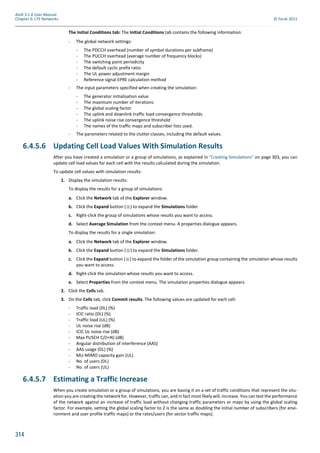314
Atoll 3.1.0 User Manual
Chapter 6: LTE Networks © Forsk 2011
The Initial Conditions tab: The Initial Conditions tab contains the following information:
- The global network settings:
- The PDCCH overhead (number of symbol durations per subframe)
- The PUCCH overhead (average number of frequency blocks)
- The switching point periodicity
- The default cyclic prefix ratio
- The UL power adjustment margin
- Reference signal EPRE calculation method
- The input parameters specified when creating the simulation:
- The generator initialisation value
- The maximum number of iterations
- The global scaling factor
- The uplink and downlink traffic load convergence thresholds
- The uplink noise rise convergence threshold
- The names of the traffic maps and subscriber lists used.
- The parameters related to the clutter classes, including the default values.
6.4.5.6 Updating Cell Load Values With Simulation Results
After you have created a simulation or a group of simulations, as explained in "Creating Simulations" on page 303, you can
update cell load values for each cell with the results calculated during the simulation.
To update cell values with simulation results:
1. Display the simulation results:
To display the results for a group of simulations:
a. Click the Network tab of the Explorer window.
b. Click the Expand button ( ) to expand the Simulations folder.
c. Right-click the group of simulations whose results you want to access.
d. Select Average Simulation from the context menu. A properties dialogue appears.
To display the results for a single simulation:
a. Click the Network tab of the Explorer window.
b. Click the Expand button ( ) to expand the Simulations folder.
c. Click the Expand button ( ) to expand the folder of the simulation group containing the simulation whose results
you want to access.
d. Right-click the simulation whose results you want to access.
e. Select Properties from the context menu. The simulation properties dialogue appears.
2. Click the Cells tab.
3. On the Cells tab, click Commit results. The following values are updated for each cell:
- Traffic load (DL) (%)
- ICIC ratio (DL) (%)
- Traffic load (UL) (%)
- UL noise rise (dB)
- ICIC UL noise rise (dB)
- Max PUSCH C/(I+N) (dB)
- Angular distribution of interference (AAS)
- AAS usage (DL) (%)
- MU-MIMO capacity gain (UL)
- No. of users (DL)
- No. of users (UL)
6.4.5.7 Estimating a Traffic Increase
When you create simulation or a group of simulations, you are basing it on a set of traffic conditions that represent the situ-
ation you are creating the network for. However, traffic can, and in fact most likely will, increase. You can test the performance
of the network against an increase of traffic load without changing traffic parameters or maps by using the global scaling
factor. For example, setting the global scaling factor to 2 is the same as doubling the initial number of subscribers (for envi-
ronment and user profile traffic maps) or the rates/users (for sector traffic maps).
 
