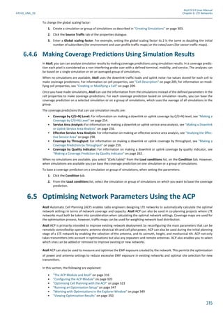 Atoll 3.1.0 User Manual
AT310_UML_E0 Chapter 6: LTE Networks
315
To change the global scaling factor:
1. Create a simulation or group of simulations as described in "Creating Simulations" on page 303.
2. Click the Source Traffic tab of the properties dialogue.
3. Enter a Global scaling factor. For example, setting the global scaling factor to 2 is the same as doubling the initial
number of subscribers (for environment and user profile traffic maps) or the rates/users (for sector traffic maps).
6.4.6 Making Coverage Predictions Using Simulation Results
In Atoll, you can can analyse simulation results by making coverage predictions using simulation results. In a coverage predic-
tion each pixel is considered as a non-interfering probe user with a defined terminal, mobility, and service. The analyses can
be based on a single simulation or on an averaged group of simulations.
When no simulations are available, Atoll uses the downlink traffic loads and uplink noise rise values stored for each cell to
make coverage predictions. For information on cell properties, see "Cell Description" on page 205; for information on modi-
fying cell properties, see "Creating or Modifying a Cell" on page 209.
Once you have made simulations, Atoll can use the information from the simulations instead of the defined parameters in the
cell properties to make coverage predictions. For each coverage prediction based on simulation results, you can base the
coverage prediction on a selected simulation or on a group of simulations, which uses the average of all simulations in the
group.
The coverage predictions that can use simulation results are:
• Coverage by C/(I+N) Level: For information on making a downlink or uplink coverage by C/(I+N) level, see "Making a
Coverage by C/(I+N) Level" on page 254.
• Service Area Analysis: For information on making a downlink or uplink service area analysis, see "Making a Downlink
or Uplink Service Area Analysis" on page 256.
• Effective Service Area Analysis: For information on making an effective service area analysis, see "Studying the Effec-
tive Service Area" on page 258.
• Coverage by Throughput: For information on making a downlink or uplink coverage by throughput, see "Making a
Coverage Prediction by Throughput" on page 259.
• Coverage by Quality Indicator: For information on making a downlink or uplink coverage by quality indicator, see
"Making a Coverage Prediction by Quality Indicator" on page 262.
When no simulations are available, you select "(Cells table)" from the Load conditions list, on the Condition tab. However,
when simulations are available you can base the coverage prediction on one simulation or a group of simulations.
To base a coverage prediction on a simulation or group of simulations, when setting the parameters:
1. Click the Condition tab.
2. From the Load conditions list, select the simulation or group of simulations on which you want to base the coverage
prediction.
6.5 Optimising Network Parameters Using the ACP
Atoll Automatic Cell Planning (ACP) enables radio engineers designing LTE networks to automatically calculate the optimal
network settings in terms of network coverage and capacity. Atoll ACP can also be used in co-planning projects where LTE
networks must both be taken into consideration when calculating the optimal network settings. Coverage maps are used for
the optimisation process, however, traffic maps can be used for weighting network load distribution.
Atoll ACP is primarily intended to improve existing network deployment by reconfiguring the main parameters that can be
remotely controlled by operators: antenna electrical tilt and cell pilot power. ACP can also be used during the initial planning
stage of a LTE network by enabling the selection of the antenna, and its azimuth, height, and mechanical tilt. ACP not only
takes transmitters into account in optimisations but also any repeaters and remote antennas. ACP also enables you to select
which sites can be added or removed to improve existing or new networks.
Atoll ACP can also be used to measure and optimise the EMF exposure created by the network. This permits the optimisation
of power and antenna settings to reduce excessive EMF exposure in existing networks and optimal site selection for new
transmitters.
In this section, the following are explained:
• "The ACP Module and Atoll" on page 316
• "Configuring the ACP Module" on page 320
• "Optimising Cell Planning with the ACP" on page 323
• "Running an Optimisation Setup" on page 347
• "Working with Optimisations in the Explorer Window" on page 349
• "Viewing Optimisation Results" on page 350.
 
