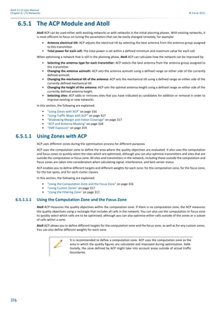316
Atoll 3.1.0 User Manual
Chapter 6: LTE Networks © Forsk 2011
6.5.1 The ACP Module and Atoll
Atoll ACP can be used either with existing networks or with networks in the initial planning phases. With existing networks, it
is most efficient to focus on tuning the parameters that can be easily changed remotely, for example:
• Antenna electrical tilt: ACP adjusts the electrical tilt by selecting the best antenna from the antenna group assigned
to this transmitter.
• Total power for each cell: The total power is set within a defined minimum and maximum value for each cell.
When optimising a network that is still in the planning phase, Atoll ACP can calculate how the network can be improved by:
• Selecting the antenna type for each transmitter: ACP selects the best antenna from the antenna group assigned to
this transmitter.
• Changing the antenna azimuth: ACP sets the antenna azimuth using a defined range on either side of the currently
defined azimuth.
• Changing the mechanical tilt of the antenna: ACP sets the mechanical tilt using a defined range on either side of the
currently defined mechanical tilt.
• Changing the height of the antenna: ACP sets the optimal antenna height using a defined range on either side of the
currently defined antenna height.
• Selecting sites: ACP adds or removes sites that you have indicated as candidates for addition or removal in order to
improve existing or new networks.
In this section, the following are explained:
• "Using Zones with ACP" on page 316
• "Using Traffic Maps with ACP" on page 317
• "Shadowing Margin and Indoor Coverage" on page 317
• "ACP and Antenna Masking" on page 318
• "EMF Exposure" on page 319.
6.5.1.1 Using Zones with ACP
ACP uses different zones during the optimisation process for different purposes.
ACP uses the computation zone to define the area where the quality objectives are evaluated. It also uses the computation
and focus zones to quickly select the sites which are optimized, although you can also optimise transmitters and sites that are
outside the computation or focus zone. All sites and transmitters in the network, including those outside the computation and
focus zones are taken into consideration when calculating signal, interference, and best server status.
ACP enables you to define different targets and different weights for each zone: for the computation zone, for the focus zone,
for the hot spots, and for each clutter classes.
In this section, the following are explained:
• "Using the Computation Zone and the Focus Zone" on page 316
• "Using Custom Zones" on page 317
• "Using the Filtering Zone" on page 317.
6.5.1.1.1 Using the Computation Zone and the Focus Zone
Atoll ACP measures the quality objectives within the computation zone. If there is no computation zone, the ACP measures
the quality objectives using a rectangle that includes all cells in the network. You can also use the computation or focus zone
to quickly select which cells are to be optimised, although you can also optimise either cells outside of the zones or a subset
of cells within a zone.
Atoll ACP allows you to define different targets for the computation zone and the focus zone, as well as for any custom zones.
You can also define different weights for each zone.
It is recommended to define a computation zone. ACP uses the computation zone as the
area in which the quality figures are calculated and improved during optimisation. Addi-
tionally, the zone defined by ACP might take into account areas outside of actual traffic
boundaries.
 