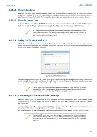 Atoll 3.1.0 User Manual
AT310_UML_E0 Chapter 6: LTE Networks
317
6.5.1.1.2 Using Custom Zones
Atoll ACP also allows you to use custom zones, enabling you to specify different quality targets for each custom zone and
display final results per zone. You can also define different weights for each zone. You can use the hot spots defined in the
Atoll document, import ArcView SHP files to create hot spots, or you can create custom zones based on clutter classes.
6.5.1.1.3 Using the Filtering Zone
If there is a filtering zone defined, Atoll ACP will optimise all currently defined and active cells selected by the filtering zone.
Cells that are locked will not be optimised. However, all cells will be used to model coverage and interference.
6.5.1.2 Using Traffic Maps with ACP
Atoll ACP can use traffic maps to determine the traffic density on each pixel. The traffic density is used to weight each of the
quality figures according to traffic and to put more emphasis on high traffic areas. You can apply the imported traffic density
files to either or both of the quality indicators.
When you use selected traffic maps, ACP allows you to define a resolution to extract the data from traffic maps. The resolution
should usually be the same as the resolution of the traffic maps. To increase the accuracy of the data-extraction process, you
can increase the resolution defined in the Resolution (m) text box.
6.5.1.3 Shadowing Margin and Indoor Coverage
Atoll ACP enables you to take indoor coverage and a shadowing margin into consideration. When indoor coverage is taken
into consideration, all pixels marked as indoors have an additional indoor loss added to total losses. The indoor loss is defined
per clutter class.
When the shadowing margin is taken into consideration, the defined shadowing margin is taken into consideration in the
calculation of the received useful signal power and interfering signal power.
For more information on how shadowing and macro-diversity gains are calculated, see the Technical Reference Guide.
ACP automatically considers all the cells that have an effect on the computation or focus
zone, and ignores the rest (for example, cells that are too far away to have an impact on
the selected cells). It is nonetheless recommended to use a filtering zone to speed up initial
data extraction from the Atoll document.
Figure 6.76: ACP traffic parameters
For the moment, traffic profiles are only used to evaluate the traffic weighting to apply to
each pixel (by adding the load-scaled traffic distribution on each traffic profile). This infor-
mation will also be used in the future to better manage cell load.
You can set ACP to not take macro-diversity gains into consideration by setting the appro-
priate option in the acp.ini file. You will need to update the corresponding parameters in
the atoll.ini file as well. For information on modifying the atoll.ini file, see the Administra-
tor Guide.
 