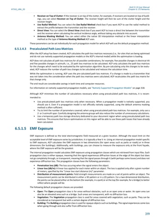 Atoll 3.1.0 User Manual
AT310_UML_E0 Chapter 6: LTE Networks
319
• Receiver on Top of Clutter: If the receiver is on top of the clutter, for example, if receivers are located on top of build-
ings, you can select Receiver on Top of Clutter. The receiver height will then be sum of the clutter height and the
receiver height.
• Use Radial Method: You can select the Use Radial Method check box if you want ACP to use the radial method to
extract the profile between the transmitter and the receiver.
• Direct View: You can select the Direct View check box if you want ACP to trace a direct line between the transmitter
and the receiver when calculating the vertical incidence angle, without taking any obstacle into account.
• Antenna Masking Method: You can select either the native 3D interpolation method or the linear interpolation
method as the type of Antenna Masking Method ACP uses.
These parameters can be set individually for each propagation model for which ACP will use the default propagation method.
6.5.1.4.3 Precalculated Path Loss Matrices
After the ACP setup has been created, ACP calculates the path loss matrices necessary (i.e., for sites that are being optimised
and do not use natively supported propagation models or the ACP's internal model) while the optimisation is loading.
ACP does not calculate all path loss matrices for all possible combinations, for example, five possible changes in electrical tilt
and five possible changes in azimuth, i.e., 25 path loss matrices to be calculated. ACP only calculates the path loss matrices
for the changes which need to be evaluated by the optimisation algorithm. By pre-calculating only the changes to be evalu-
ated, ACP reduces the number of path loss changes to be calculated and reduces the calculation time.
While the optimisation is running, ACP uses the pre-calculated path loss matrices. If a change is made to a transmitter that
was not taken into the consideration when the path loss matrices were calculated, ACP recalculates the path loss matrix for
that change only.
The end result are considerable savings in both time and computer resources.
For information on natively supported propagation models, see "Natively Supported Propagation Models" on page 318.
Although ACP minimises the number of calculations necessary when using precalculated path loss matrices, it is recom-
mended to:
• Use precalculated path loss matrices only when necessary. When a propagation model is natively supported, you
should use it. Even if a propagation model is not officially natively supported, using the default antenna masking
method is often sufficient.
• Try to limit the number of parameters covered, when using precalculated path loss matrices. For example, only use a
2- or 3-azimuth span. Carefully designing the antenna groups will also reduce the number of unnecessary calculations.
• Use a temporary path loss storage directory dedicated to your document region when using precalculated path loss
matrices. This ensures that future optimisations on this region will be able to use these path losses that have already
been calculated.
6.5.1.5 EMF Exposure
EMF exposure is defined as the total electromagnetic field measured at a given location. Although the exact limit on the
acceptable level of EMF exposure varies by jurisidic on, it is typically a few V m. Using an internal propaga on model specific
to EMF exposure, ACP calculates the EMF exposure in two dimensions (for open areas such as parks or roads) or in three
dimensions (for buildings). Additionally, with buildings, you can choose to measure the exposure only at the front façade,
where the EMF exposure will be the greatest.
The internal propagation model calculates EMF exposure using propagation classes which are retrieved from input files. Each
propagation class is either opaque, meaning that the signal experiences diffraction losses at the edge of the object but does
not go completely through, or transparent, meaning that the signal passes through it (with perhaps some losses) and does not
experience diffraction loss. The propagation classes have the following parameters:
• Penetration loss (dB): The loss occuring when the signal enters the object.
• Linear loss (dB/m): A linear loss applied for each meter within an object. The loss is applied only after a given number
of meters, specified by the "Linear loss start distance (m)" parameter.
• Distribution of measurement points: Field strength measurements are made on a set of points within an object. The
measurement points can be distributed in either a 3D pattern or in a 2D pattern. For a two-dimensional distribution,
the points can be placed either at the bottom (for example, in a park) or at the top (for example, for a bridge) to better
reflect where people will be.
The following default propagation classes are provided:
• Open: The Open propagation class is for areas without obstacles, such as an open area or water. An open area can
also be an elevated area such as a bridge. Such areas are transparent, with no diffraction loss.
• Vegetation: The Vegetation propagation class is used for areas covered with vegetation, such as parks. They can be
considered as transparent but with a certain degree of diffraction loss.
• Building: The Building propagation class is used for opaque objects such as buildings. The signal experiences some loss
when going through and also suffer from diffraction loss.
 