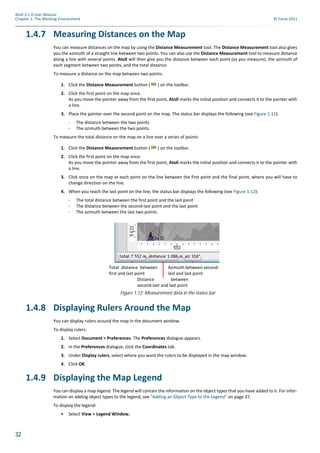 32
Atoll 3.1.0 User Manual
Chapter 1: The Working Environment © Forsk 2011
1.4.7 Measuring Distances on the Map
You can measure distances on the map by using the Distance Measurement tool. The Distance Measurement tool also gives
you the azimuth of a straight line between two points. You can also use the Distance Measurement tool to measure distance
along a line with several points. Atoll will then give you the distance between each point (as you measure), the azimuth of
each segment between two points, and the total distance.
To measure a distance on the map between two points:
1. Click the Distance Measurement button ( ) on the toolbar.
2. Click the first point on the map once.
As you move the pointer away from the first point, Atoll marks the initial position and connects it to the pointer with
a line.
3. Place the pointer over the second point on the map. The status bar displays the following (see Figure 1.12):
- The distance between the two points
- The azimuth between the two points.
To measure the total distance on the map on a line over a series of points:
1. Click the Distance Measurement button ( ) on the toolbar.
2. Click the first point on the map once.
As you move the pointer away from the first point, Atoll marks the initial position and connects it to the pointer with
a line.
3. Click once on the map at each point on the line between the first point and the final point, where you will have to
change direction on the line.
4. When you reach the last point on the line, the status bar displays the following (see Figure 1.12):
- The total distance between the first point and the last point
- The distance between the second-last point and the last point
- The azimuth between the last two points.
1.4.8 Displaying Rulers Around the Map
You can display rulers around the map in the document window.
To display rulers:
1. Select Document > Preferences. The Preferences dialogue appears.
2. In the Preferences dialogue, click the Coordinates tab.
3. Under Display rulers, select where you want the rulers to be displayed in the map window.
4. Click OK.
1.4.9 Displaying the Map Legend
You can display a map legend. The legend will contain the information on the object types that you have added to it. For infor-
mation on adding object types to the legend, see "Adding an Object Type to the Legend" on page 27.
To display the legend:
• Select View > Legend Window.
Figure 1.12: Measurement data in the status bar
Total distance between
first and last point
Azimuth between second-
last and last point
Distance between
second-last and last point
 