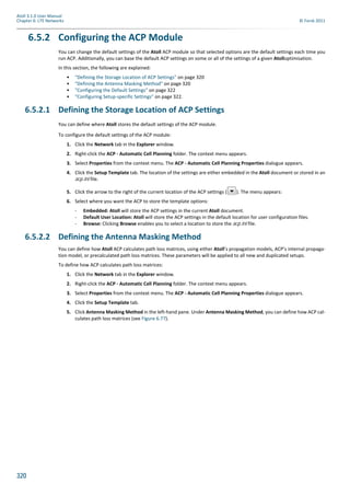 320
Atoll 3.1.0 User Manual
Chapter 6: LTE Networks © Forsk 2011
6.5.2 Configuring the ACP Module
You can change the default settings of the Atoll ACP module so that selected options are the default settings each time you
run ACP. Additionally, you can base the default ACP settings on some or all of the settings of a given Atolloptimisation.
In this section, the following are explained:
• "Defining the Storage Location of ACP Settings" on page 320
• "Defining the Antenna Masking Method" on page 320
• "Configuring the Default Settings" on page 322
• "Configuring Setup-specific Settings" on page 322.
6.5.2.1 Defining the Storage Location of ACP Settings
You can define where Atoll stores the default settings of the ACP module.
To configure the default settings of the ACP module:
1. Click the Network tab in the Explorer window.
2. Right-click the ACP - Automatic Cell Planning folder. The context menu appears.
3. Select Properties from the context menu. The ACP - Automatic Cell Planning Properties dialogue appears.
4. Click the Setup Template tab. The location of the settings are either embedded in the Atoll document or stored in an
acp.ini file.
5. Click the arrow to the right of the current location of the ACP settings ( ). The menu appears:
6. Select where you want the ACP to store the template options:
- Embedded: Atoll will store the ACP settings in the current Atoll document.
- Default User Location: Atoll will store the ACP settings in the default location for user configuration files.
- Browse: Clicking Browse enables you to select a location to store the acp.ini file.
6.5.2.2 Defining the Antenna Masking Method
You can define how Atoll ACP calculates path loss matrices, using either Atoll’s propagation models, ACP’s internal propaga-
tion model, or precalculated path loss matrices. These parameters will be applied to all new and duplicated setups.
To define how ACP calculates path loss matrices:
1. Click the Network tab in the Explorer window.
2. Right-click the ACP - Automatic Cell Planning folder. The context menu appears.
3. Select Properties from the context menu. The ACP - Automatic Cell Planning Properties dialogue appears.
4. Click the Setup Template tab.
5. Click Antenna Masking Method in the left-hand pane. Under Antenna Masking Method, you can define how ACP cal-
culates path loss matrices (see Figure 6.77).
 