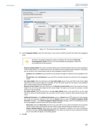 Atoll 3.1.0 User Manual
AT310_UML_E0 Chapter 6: LTE Networks
321
6. Under Propagation Models, select the check boxes in each column to define how ACP will model each propagation
model.
- Antenna masking method: The antenna masking method column indicates whether ACP can use this propagation
model natively ("Native"), or whether ACP uses its own default antenna masking method ("Default"). If you want,
you can set ACP to use a precalculated mode for each propagation model from the list:
- Incidence: Select Incidence if you want ACP to only calculate the angles of incidence for this propagation mod-
el.
- Full path loss: Select Full path loss if you want ACP to calculate full path loss matrices for this propagation
model.
- Use clutter height: Select the check box in the Use clutter height column if you want ACP to take clutter height
information from the clutter heights file, if available, or from the clutter classes file. This option is only available if
ACP is using its default antenna masking method
- Receiver on top of clutter: Select the check box in the Receiver on top of clutter column if you want the receiver
height to be sum of the clutter height and the receiver height. This option can be used, for example, to model
receivers on top of buildings.
- Use radial method: Select the check box in the Use radial method column if you want ACP to use the radial
method to extract the profile between the transmitter and the receiver. Using the radial method improves effi-
ciency.
- Additional Parameters: In the Additional Parameters column, a Browse button ( ) appears for each propaga-
tion model not supported natively for ACP. Click the Browse button to open the Default Propagation Model
Parameters dialogue. In the Default Propagation Model Parameters dialogue, define the following parameters
for each propagation model for which ACP uses its default method:
- Direct View: Select the Direct View check box if you want ACP to trace a direct line between the transmitter
and the receiver when calculating the vertical incidence angle, without taking any obstacle into account.
- Antenna Masking Method: Select either the native 3D interpolation method or the linear interpolation
method as the type of Antenna Masking Method ACP uses. When you select the linear interpolation method,
you can also define the degree of smoothing applied.
7. Click OK.
Figure 6.77: The antenna masking method tab
By default, all available propagation models are displayed. By selecting the Show only
used propagation models check box, ACP will only display the propagation models that
are actually used in that document.
 