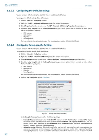 322
Atoll 3.1.0 User Manual
Chapter 6: LTE Networks © Forsk 2011
6.5.2.3 Configuring the Default Settings
You can configure default settings for Atoll ACP that are used for each ACP setup.
To configure the default settings of the ACP module:
1. Click the Data tab in the Explorer window.
2. Right-click the ACP - Automatic Cell Planning folder. The context menu appears.
3. Select Properties from the context menu. The ACP - Automatic Cell Planning Properties dialogue appears.
4. Select the Setup Template tab. On the Setup Template tab, you can set options that are normally set in the ACP.ini
file for the following categories:
- EMF Exposure
- Optimisation
- Objective
- Reconfiguration.
For information on the various options and their possible values, see the Administrator Manual.
6.5.2.4 Configuring Setup-specific Settings
You can configure default settings for Atoll ACP that are used for each ACP setup.
To configure the default settings of the ACP module:
1. Click the Data tab in the Explorer window.
2. Right-click the ACP - Automatic Cell Planning folder. The context menu appears.
3. Select Properties from the context menu. The ACP - Automatic Cell Planning Properties dialogue appears.
4. Select the Setup Template tab. On the Setup Template tab, you can set options that are normally set in the ACP.ini
file for the following categories:
- EMF Exposure
- Optimisation
- Objective
- Reconfiguration.
For information on the various options and their possible values, see the Administrator Manual.
5. Click the User Preferences tab (see Figure 6.1).
Under Setup Preferences: You can define the following settings:
- Enable EMF exposure module: Select the Enable EMF exposure module check box if you want the ACP to display
the options related to EMF exposure. When you have selected the Enable EMF exposure module check box, you
will still have to select the option on the Optimisation tab of the Setup dialogue and define the EMF exposure
options if you want to optimise the EMF exposure.
- Calculation setting: Adjust the slider to define whether you want ACP to provide its results more quickly, at the
expense of precision, or whether you want ACP to provide more accurate results, at the expense of speed. By
selecting a higher speed, you will cause ACP to reduce the number of cells monitored for each pixel, some of which
Figure 6.1: Setting ACP user preferences
 