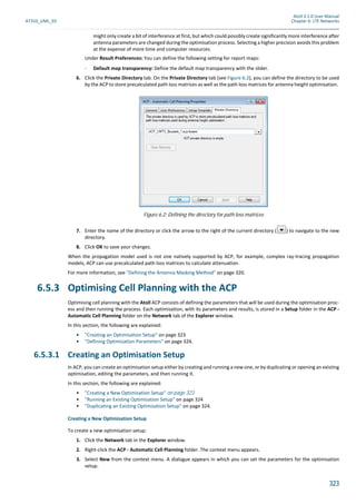Atoll 3.1.0 User Manual
AT310_UML_E0 Chapter 6: LTE Networks
323
might only create a bit of interference at first, but which could possibly create significantly more interference after
antenna parameters are changed during the optimisation process. Selecting a higher precision avoids this problem
at the expense of more time and computer resources.
Under Result Preferences: You can define the following setting for report maps:
- Default map transparency: Define the default map transparency with the slider.
6. Click the Private Directory tab. On the Private Directory tab (see Figure 6.2), you can define the directory to be used
by the ACP to store precalculated path loss matrices as well as the path loss matrices for antenna height optimisation.
7. Enter the name of the directory or click the arrow to the right of the current directory ( ) to navigate to the new
directory.
8. Click OK to save your changes.
When the propagation model used is not one natively supported by ACP, for example, complex ray-tracing propagation
models, ACP can use precalculated path loss matrices to calculate attenuation.
For more information, see "Defining the Antenna Masking Method" on page 320.
6.5.3 Optimising Cell Planning with the ACP
Optimising cell planning with the Atoll ACP consists of defining the parameters that will be used during the optimisation proc-
ess and then running the process. Each optimisation, with its parameters and results, is stored in a Setup folder in the ACP -
Automatic Cell Planning folder on the Network tab of the Explorer window.
In this section, the following are explained:
• "Creating an Optimisation Setup" on page 323
• "Defining Optimisation Parameters" on page 324.
6.5.3.1 Creating an Optimisation Setup
In ACP, you can create an optimisation setup either by creating and running a new one, or by duplicating or opening an existing
optimisation, editing the parameters, and then running it.
In this section, the following are explained:
• "Creating a New Optimisation Setup" on page 323
• "Running an Existing Optimisation Setup" on page 324
• "Duplicating an Existing Optimisation Setup" on page 324.
Creating a New Optimisation Setup
To create a new optimisation setup:
1. Click the Network tab in the Explorer window.
2. Right-click the ACP - Automatic Cell Planning folder. The context menu appears.
3. Select New from the context menu. A dialogue appears in which you can set the parameters for the optimisation
setup.
Figure 6.2: Defining the directory for path loss matrices
 