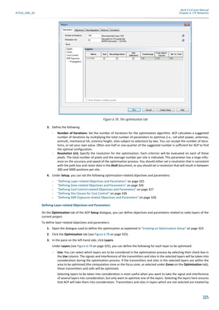 Atoll 3.1.0 User Manual
AT310_UML_E0 Chapter 6: LTE Networks
325
3. Define the following:
- Number of Iterations: Set the number of iterations for the optimisation algorithm. ACP calculates a suggested
number of iterations by multiplying the total number of parameters to optimise (i.e., cell pilot power, antennas,
azimuth, mechanical tilt, antenna height, sites subject to selection) by two. You can accept the number of itera-
tions, or set your own value. Often one-half or one-quarter of the suggested number is sufficient for ACP to find
the optimal configuration.
- Resolution (m): Specify the resolution for the optimisation. Each criterion will be evaluated on each of these
pixels. The total number of pixels and the average number per site is indicated. This parameter has a large influ-
ence on the accuracy and speed of the optimisation process. You should either set a resolution that is consistent
with the path loss and raster data in the Atoll document, or you should set a resolution that will result in between
300 and 3000 positions per site.
4. Under Setup, you can set the following optimisation-related objectives and parameters:
- "Defining Layer-related Objectives and Parameters" on page 325
- "Defining Zone-related Objectives and Parameters" on page 326
- "Defining Cost Control-related Objectives and Parameters" on page 327
- "Defining Site Classes for Cost Control" on page 328
- "Defining EMF Exposure-related Objectives and Parameters" on page 328.
Defining Layer-related Objectives and Parameters
On the Optimisation tab of the ACP Setup dialogue, you can define objectives and parameters related to radio layers of the
current project.
To define layer-related objectives and parameters:
1. Open the dialogue used to define the optimisation as explained in "Creating an Optimisation Setup" on page 323.
2. Click the Optimisation tab (see Figure 6.78 on page 325).
3. In the pane on the left-hand side, click Layers.
Under Layers (see Figure 6.78 on page 325), you can define the following for each layer to be optimised:
- Use: You can select which layers are to be considered in the optimisation process by selecting their check box in
the Use column. The signals and interference of the transmitters and sites in the selected layers will be taken into
consideration during the optimisation process. If the transmitters and sites in the selected layers are within the
area to be optimised (the computation zone or the focus zone, as selected under Zones on the Optimisation tab),
these transmitters and cells will be optimised.
Selecting layers to be taken into consideration is most useful when you want to take the signal and interference
of several layers into consideration, but only want to optimise one of the layers. Selecting the layers here ensures
that ACP will take them into consideration. Transmitters and sites in layers which are not selected are treated by
Figure 6.78: The optimisation tab
 
