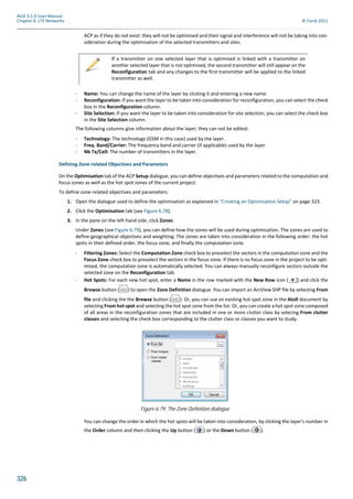 326
Atoll 3.1.0 User Manual
Chapter 6: LTE Networks © Forsk 2011
ACP as if they do not exist: they will not be optimised and their signal and interference will not be taking into con-
sideration during the optimisation of the selected transmitters and sites.
- Name: You can change the name of the layer by clicking it and entering a new name.
- Reconfiguration: If you want the layer to be taken into consideration for reconfiguration, you can select the check
box in the Reconfiguration column.
- Site Selection: If you want the layer to be taken into consideration for site selection, you can select the check box
in the Site Selection column.
The following columns give information about the layer; they can not be edited:
- Technology: The technology (GSM in this case) used by the layer.
- Freq. Band/Carrier: The frequency band and carrier (if applicable) used by the layer.
- Nb Tx/Cell: The number of transmitters in the layer.
Defining Zone-related Objectives and Parameters
On the Optimisation tab of the ACP Setup dialogue, you can define objectives and parameters related to the computation and
focus zones as well as the hot spot zones of the current project.
To define zone-related objectives and parameters:
1. Open the dialogue used to define the optimisation as explained in "Creating an Optimisation Setup" on page 323.
2. Click the Optimisation tab (see Figure 6.78).
3. In the pane on the left-hand side, click Zones.
Under Zones (see Figure 6.79), you can define how the zones will be used during optimisation. The zones are used to
define geographical objectives and weighting. The zones are taken into consideration in the following order: the hot
spots in their defined order, the focus zone, and finally the computation zone.
- Filtering Zones: Select the Computation Zone check box to preselect the sectors in the computation zone and the
Focus Zone check box to preselect the sectors in the focus zone. If there is no focus zone in the project to be opti-
mised, the computation zone is automatically selected. You can always manually reconfigure sectors outside the
selected zone on the Reconfiguration tab.
- Hot Spots: For each new hot spot, enter a Name in the row marked with the New Row icon ( ) and click the
Browse button ( ) to open the Zone Definition dialogue. You can import an ArcView SHP file by selecting From
file and clicking the the Browse button ( ). Or, you can use an existing hot spot zone in the Atoll document by
selecting From hot spot and selecting the hot spot zone from the list. Or, you can create a hot spot zone composed
of all areas in the reconfiguration zones that are included in one or more clutter class by selecing From clutter
classes and selecting the check box corresponding to the clutter class or classes you want to study.
You can change the order in which the hot spots will be taken into consideration, by clicking the layer’s number in
the Order column and then clicking the Up button ( ) or the Down button ( ).
If a transmitter on one selected layer that is optimised is linked with a transmitter on
another selected layer that is not optimised, the second transmitter will still appear on the
Reconfiguration tab and any changes to the first transmitter will be applied to the linked
transmitter as well.
Figure 6.79: The Zone Definition dialogue
 
