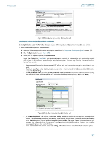 Atoll 3.1.0 User Manual
AT310_UML_E0 Chapter 6: LTE Networks
327
Defining Cost Control-related Objectives and Parameters
On the Optimisation tab of the ACP Setup dialogue, you can define objectives and parameters related to cost control.
To define zone-related objectives and parameters:
1. Open the dialogue used to define the optimisation as explained in "Creating an Optimisation Setup" on page 323.
2. Click the Optimisation tab (see Figure 6.78).
3. In the pane on the left-hand side, click Cost Control.
Under Cost Control (see Figure 6.81), you can define how the costs will be calculated for each optimisation option.
ACP will use the defined costs to calculate the optimisations that are the most cost-effective. You can select three
types of cost control:
- No cost control: If you select No cost control, ACP will not take cost into consideration when optimising the net-
work.
- Maximum cost: If you select Maximum cost, you can enter a maximum cost not to be exceeded and define the
costs under Cost Setting.
- Quality/Cost trade-off: If you select Quality/Cost trade-off, ACP will find a compromise between cost and quality.
You can use the slider to define whether ACP should put more emphasis on quality (Low) or cost (High).
- In the Reconfiguration Cost section, under Cost Setting, define the individual costs for each reconfiguration
option. If reconfiguring an option can only be done at the physical location of the transmitter, select the check box
in the Site Visit column. The cost will be increased by the defined Site Visit value. The site visit cost is incurred only
once per site, independently of the number of reconfigurations that might be made to the same site, including
sites supporting more than one technology.
- In the Site Selection Cost section, under Cost Setting, define the individual costs for each site selection option.
Figure 6.80: Configuring zones on the Optimisation tab
Figure 6.81: Configuring costs on the Optimisation tab
 