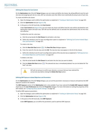 328
Atoll 3.1.0 User Manual
Chapter 6: LTE Networks © Forsk 2011
Defining Site Classes for Cost Control
On the Optimisation tab of the ACP Setup dialogue, you can create and define site classes. By setting different costs for each
site class and assigning each site to a class, ACP can calculate costs that reflect more realistically the actual costs of each site.
To create and define site classes:
1. Open the dialogue used to define the optimisation as explained in "Creating an Optimisation Setup" on page 323.
2. Click the Optimisation tab (see Figure 6.78).
3. In the pane on the left-hand side, click Cost Control.
Under Cost Control (see Figure 6.81), you can create site classes and define how the costs will be calculated for each
optimisation option and each class. ACP will use the defined costs to calculate the optimisations that are the most
cost-effective.
To define the costs for a site class:
a. Click the arrow beside the Site Classes list and select a site class.
b. Define the individual costs for each reconfiguration option as explained in "Defining Cost Control-related Objec-
tives and Parameters" on page 327.
To create a site class:
a. Click the New Site Class button ( ). The New Site Class dialogue appears.
b. Enter the name for the site class and click OK. The new site class now appears in the list of site classes.
c. Define the individual costs for each reconfiguration option of the new site class as explained in "Defining Cost Con-
trol-related Objectives and Parameters" on page 327.
To delete a site class:
a. Click the arrow beside the Site Classes list and select the site class you want to delete.
b. Click the Delete Site Class button ( ). The selected site class is immediately deleted. You can not delete the "De-
fault" site class.
Defining EMF Exposure-related Objectives and Parameters
On the Optimisation tab of the ACP Setup dialogue, you can set the parameters necessary to measure and optimise the EMF
exposure caused to the network.
The EMF Exposure section of the Optimisation tab is only available if you have selected the Enable EMF exposure module
check box on the User Preferences tab of the ACP Properties dialogue. For more information on setting the properties of the
ACP module, see "Configuring Setup-specific Settings" on page 322.
To define EMF exposure parameters:
1. Open the dialogue used to define the optimisation as explained in "Creating an Optimisation Setup" on page 323.
2. Click the Optimisation tab (see Figure 6.78).
3. In the pane on the left-hand side, click EMF Exposure.
Under EMF Exposure, you can define the parameters used to optimise EMF exposure.
ACP will not ask you to confirm your decision, so ensure that you have selected the
correct site class before clicking the Delete Site Class button.
 
