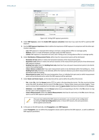Atoll 3.1.0 User Manual
AT310_UML_E0 Chapter 6: LTE Networks
329
4. Under EMF Exposure, select the Enable EMF exposure calculation check box if you want the ACP to optimise EMF
exposure.
5. Use the EMF Exposure importance slider to define the importance of EMF exposure in comparison with the other opti-
misation objectives:
- Low: EMF exposure is improved when doing so not have a strong adverse effect on coverage quality.
- Medium: There is a trade-off between coverage quality and EMF exposure.
- Critical: EMF exposure is improved at all costs, even if doing so has a strong adverse effect on coverage quality.
6. Under Distribution of Measurement Points, define how the measurement points will be distributed:
- Resolution XY (m): Define in meters the horizontal resolution of the measurement points.
- Resolution Z (m): Define in meters the vertical resolution of the measurement points (only for three-dimensional
EMF exposure analysis).
- Building front only: Select the Building front only check box if you only want measurement points to be distrib-
uted on the building façade.
- Indoor distance analysis (m): If you want measurement points to be distributed within the building (i.e., if the
Building front only check box is not selected), define the maximum distance up to which measurement points are
distributed inside the building.
- Measurement on zone: Select the zone (computation, focus, or individual hot spot zone) on which measurement
points will be distributed and on which the EMF exposure will be optimised.
7. Under Raster and Vector Inputs, set the data that will be used to define the profile of the terrain:
- File: Under File, click the Browse button ( ) to select a file describing the terrain. The files must be ArcView
vector files (SHP). By default, the first entry in the File column is "Native clutter classes and clutter heights." If you
want to remove them completely from the table, select the Ignore clutter check box at the bottom of the dialogue.
- Definition: Under Definition, click the Browse button ( ) corresponding to the file in the File column to map
the file’s data to ACP propagation classes.
- Used in Measurements: Select the Used in Measurements check box for each entry in the File column that you
want to use for EMF exposure optimisation.
8. In the pane on the left-hand side, click Propagation under EMF Exposure.
Under Propagation, you can define the propagation classes used to optimise the EMF exposure , as well as additional
EMF exposure parameters.
Figure 6.82: Setting EMF exposure parameters
Once you have defined the EMF exposure parameters, you can back up the configuration
by clicking the Back Up Configuration button. In future ACP sessions, the same parameters
will be applied automatically
 