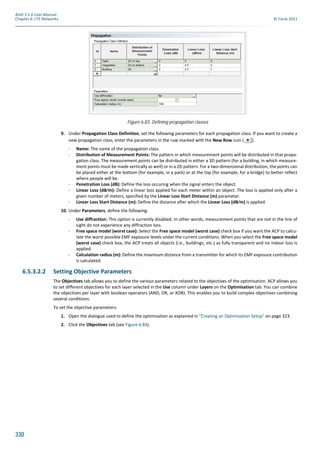 330
Atoll 3.1.0 User Manual
Chapter 6: LTE Networks © Forsk 2011
9. Under Propagation Class Definition, set the following parameters for each propagation class. If you want to create a
new propagation class, enter the parameters in the row marked with the New Row icon ( ).
- Name: The name of the propagation class.
- Distribution of Measurement Points: The pattern in which measurement points will be distributed in that propa-
gation class. The measurement points can be distributed in either a 3D pattern (for a building, in which measure-
ment points must be made vertically as well) or in a 2D pattern. For a two-dimensional distribution, the points can
be placed either at the bottom (for example, in a park) or at the top (for example, for a bridge) to better reflect
where people will be.
- Penetration Loss (dB): Define the loss occuring when the signal enters the object.
- Linear Loss (dB⁄m): Define a linear loss applied for each meter within an object. The loss is applied only after a
given number of meters, specified by the Linear Loss Start Distance (m) parameter.
- Linear Loss Start Distance (m): Define the distance after which the Linear Loss (dB⁄m) is applied.
10. Under Parameters, define the following:
- Use diffraction: This option is currently disabled. In other words, measurement points that are not in the line of
sight do not experience any diffraction loss.
- Free space model (worst case): Select the Free space model (worst case) check box if you want the ACP to calcu-
late the worst possible EMF exposure levels under the current conditions. When you select the Free space model
(worst case) check box, the ACP treats all objects (i.e., buildings, etc.) as fully transparent and no indoor loss is
applied.
- Calculation radius (m): Define the maximum distance from a transmitter for which its EMF exposure contribution
is calculated.
6.5.3.2.2 Setting Objective Parameters
The Objectives tab allows you to define the various parameters related to the objectives of the optimisation. ACP allows you
to set different objectives for each layer selected in the Use column under Layers on the Optimisation tab. You can combine
the objectives per layer with boolean operators (AND, OR, or XOR). This enables you to build complex objectives combining
several conditions.
To set the objective parameters:
1. Open the dialogue used to define the optimisation as explained in "Creating an Optimisation Setup" on page 323.
2. Click the Objectives tab (see Figure 6.84).
Figure 6.83: Defining propagation classes
 