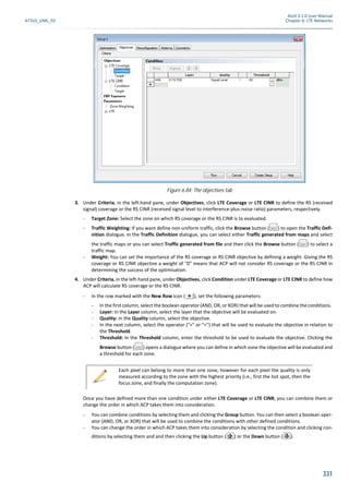 Atoll 3.1.0 User Manual
AT310_UML_E0 Chapter 6: LTE Networks
331
3. Under Criteria, in the left-hand pane, under Objectives, click LTE Coverage or LTE CINR to define the RS (received
signal) coverage or the RS CINR (received signal level to interference-plus-noise ratio) parameters, respectively.
- Target Zone: Select the zone on which RS coverage or the RS CINR is to evaluated.
- Traffic Weighting: If you want define non-uniform traffic, click the Browse button ( ) to open the Traffic Defi-
nition dialogue. In the Traffic Definition dialogue, you can select either Traffic generated from maps and select
the traffic maps or you can select Traffic generated from file and then click the Browse button ( ) to select a
traffic map.
- Weight: You can set the importance of the RS coverage or RS CINR objective by defining a weight. Giving the RS
coverage or RS CINR objective a weight of "0" means that ACP will not consider RS coverage or the RS CINR in
determining the success of the optimisation.
4. Under Criteria, in the left-hand pane, under Objectives, click Condition under LTE Coverage or LTE CINR to define how
ACP will calculate RS coverage or the RS CINR.
- In the row marked with the New Row icon ( ), set the following parameters:
- In the first column, select the boolean operator (AND, OR, or XOR) that will be used to combine the conditions.
- Layer: In the Layer column, select the layer that the objective will be evaluated on.
- Quality: In the Quality column, select the objective.
- In the next column, select the operator (">" or "<") that will be used to evaluate the objective in relation to
the Threshold.
- Threshold: In the Threshold column, enter the threshold to be used to evaluate the objective. Clicking the
Browse button ( ) opens a dialogue where you can define in which zone the objective will be evaluated and
a threshold for each zone.
Once you have defined more than one condition under either LTE Coverage or LTE CINR, you can combine them or
change the order in which ACP takes them into consideration.
- You can combine conditions by selecting them and clicking the Group button. You can then select a boolean oper-
ator (AND, OR, or XOR) that will be used to combine the conditions with other defined conditions.
- You can change the order in which ACP takes them into consideration by selecting the condition and clicking con-
ditions by selecting them and and then clicking the Up button ( ) or the Down button ( ).
Figure 6.84: The objectives tab
Each pixel can belong to more than one zone, however for each pixel the quality is only
measured according to the zone with the highest priority (i.e., first the hot spot, then the
focus zone, and finally the computation zone).
 