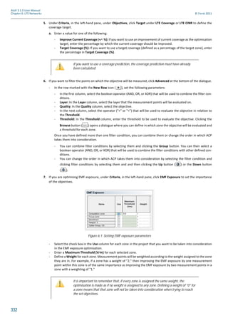 332
Atoll 3.1.0 User Manual
Chapter 6: LTE Networks © Forsk 2011
5. Under Criteria, in the left-hand pane, under Objectives, click Target under LTE Coverage or LTE CINR to define the
coverage target.
a. Enter a value for one of the following:
- Improve Current Coverage (+⁄- %): If you want to use an improvement of current coverage as the optimisation
target, enter the percentage by which the current coverage should be improved.
- Target Coverage (%): If you want to use a target coverage (defined as a percentage of the target zone), enter
the percentage in Target Coverage (%).
6. If you want to filter the points on which the objective will be measured, click Advanced at the bottom of the dialogue.
- In the row marked with the New Row icon ( ), set the following parameters:
- In the first column, select the boolean operator (AND, OR, or XOR) that will be used to combine the filter con-
ditions.
- Layer: In the Layer column, select the layer that the measurement points will be evaluated on.
- Quality: In the Quality column, select the objective.
- In the next column, select the operator (">" or "<") that will be used to evaluate the objective in relation to
the Threshold.
- Threshold: In the Threshold column, enter the threshold to be used to evaluate the objective. Clicking the
Browse button ( ) opens a dialogue where you can define in which zone the objective will be evaluated and
a threshold for each zone.
Once you have defined more than one filter condition, you can combine them or change the order in which ACP
takes them into considerat