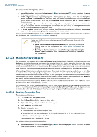34
Atoll 3.1.0 User Manual
Chapter 1: The Working Environment © Forsk 2011
You can also create a filtering zone as follows:
• Vector Editor toolbar: You can use the New Polygon ( ) and New Rectangle ( ) buttons available in the Vector
Editor toolbar to draw the filtering zone.
• Existing polygon: You can use any existing polygon as a filtering zone by right-clicking it on the map or in the Explorer
window and Use As > Filtering Zone from the context menu. You can also combine an existing filtering zone with any
existing polygon by right-clicking it on the map or in the Explorer window and selecting Add To > Filtering Zone from
the context menu.
• Importing a polygon: If you have a file with an existing polygon, for example, a polygon describing an administrative
area, you can import it and use it as a filtering zone. You can import it by right-clicking the Filtering Zone folder on the
Geo tab and selecting Import from the context menu.
• Fit to Map Window: You can create a filtering zone the size of the map window by right-clicking the Filtering Zone
folder on the Geo tab and selecting Fit to Map Window from the context menu.
Once you have created a filtering zone, you can use Atoll’s polygon editing tools to edit it. For more information on the poly-
gon editing tools, see "Using Polygon Zone Editing Tools" on page 36.
1.4.10.2 Using a Computation Zone
The computation zone is used to define the area where Atoll carries out calculations. When you create a computation zone,
Atoll carries out the calculation for all base stations that are active, filtered (i.e., that are selected by the current filter param-
eters), and whose propagation zone intersects a rectangle containing the computation zone. Therefore, it takes into consid-
eration base stations inside and base stations outside the computation zone if they have an influence on the computation
zone. In addition, the computation zone defines the area within which the coverage prediction results will be displayed.
When working with a large network, the computation zone allows you to restrict your coverage predictions to the part of the
network you are currently working on. By allowing you to reduce the number of base stations studied, Atoll reduces both the
time and computer resources necessary for calculations. As well, by taking into consideration base stations within the compu-
tation zone and base stations outside the computation zone but which have an influence on the computation zone, Atoll gives
you realistic results for base stations that are close to the border of the computation zone.
If there is no computation zone defined, Atoll makes its calculations on all base stations that are active and filtered and for
the entire extent of the geographical data available.
The computation zone is taken into account whether or not it is visible. In other words, if you have drawn a computation zone,
it will be taken into account whether or not its visibility check box in the Zones folder of the Geo tab in the Explorer window
is selected. You will have to delete the computation zone if you no longer want to define an area for calculations.
1.4.10.2.1 Creating a Computation Zone
To create a computation zone:
1. Click the Geo tab in the Explorer window.
2. Click the Expand button ( ) to expand the Zones folder.
3. Right-click the Computation Zone. The context menu appears.
4. Select Draw from the context menu.
5. Draw the computation zone:
a. Click once on the map to start drawing the zone.
b. Click once on the map to define each point on the map where the border of the zone changes direction.
c. Click twice to finish drawing and close the zone.
The computation zone is delimited by a red line.
You can also create a computation zone as follows:
• Vector Editor toolbar: You can use the New Polygon ( ) and New Rectangle ( ) buttons available in the Vector
Editor toolbar to draw the computation zone.
You can save the filtering zone, so that you can use it in a different Atoll document, in the
following ways:
• Saving the filtering zone in the user configuration: For information on saving the
fiiltering zone in a user configuration, see "Saving a User Configuration" on
page 76.
• Exporting the filtering zone: You can export the filtering zone by right-clicking the
Filtering Zone on the Geo tab of the Explorer window and selecting Export from
the context menu.
 