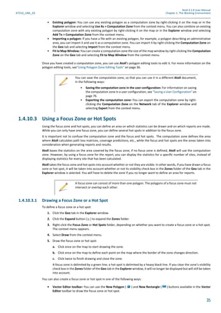 Atoll 3.1.0 User Manual
AT310_UML_E0 Chapter 1: The Working Environment
35
• Existing polygon: You can use any existing polygon as a computation zone by right-clicking it on the map or in the
Explorer window and selecting Use As > Computation Zone from the context menu. You can also combine an existing
computation zone with any existing polygon by right-clicking it on the map or in the Explorer window and selecting
Add To > Computation Zone from the context menu.
• Importing a polygon: If you have a file with an existing polygon, for example, a polygon describing an administrative
area, you can import it and use it as a computation zone. You can import it by right-clicking the Computation Zone on
the Geo tab and selecting Import from the context menu.
• Fit to Map Window: You can create a computation zone the size of the map window by right-clicking the Computation
Zone on the Geo tab and selecting Fit to Map Window from the context menu.
Once you have created a computation zone, you can use Atoll’s polygon editing tools to edit it. For more information on the
polygon editing tools, see"Using Polygon Zone Editing Tools" on page 36.
1.4.10.3 Using a Focus Zone or Hot Spots
Using the focus zone and hot spots, you can define an area on which statistics can be drawn and on which reports are made.
While you can only have one focus zone, you can define several hot spots in addition to the focus zone.
It is important not to confuse the computation zone and the focus and hot spots. The computation zone defines the area
where Atoll calculates path loss matrices, coverage predictions, etc., while the focus and hot spots are the areas taken into
consideration when generating reports and results.
Atoll bases the statistics on the area covered by the focus zone; if no focus zone is defined, Atoll will use the computation
zone. However, by using a focus zone for the report, you can display the statistics for a specific number of sites, instead of
displaying statistics for every site that has been calculated.
Atoll takes the focus zone and hot spots into account whether or not they are visible. In other words, if you have drawn a focus
zone or hot spot, it will be taken into account whether or not its visibility check box in the Zones folder of the Geo tab in the
Explorer window is selected. You will have to delete the zone if you no longer want to define an area for reports.
1.4.10.3.1 Drawing a Focus Zone or a Hot Spot
To define a focus zone or a hot spot:
1. Click the Geo tab in the Explorer window.
2. Click the Expand button ( ) to expand the Zones folder.
3. Right-click the Focus Zone or Hot Spots folder, depending on whether you want to create a focus zone or a hot spot.
The context menu appears.
4. Select Draw from the context menu.
5. Draw the focus zone or hot spot:
a. Click once on the map to start drawing the zone.
b. Click once on the map to define each point on the map where the border of the zone changes direction.
c. Click twice to finish drawing and close the zone.
A focus zone is delimited by a green line; a hot spot is delimited by a heavy black line. If you clear the zone’s visibility
check box in the Zones folder of the Geo tab in the Explorer window, it will no longer be displayed but will still be taken
into account.
You can also create a focus zone or hot spot in one of the following ways:
• Vector Editor toolbar: You can use the New Polygon ( ) and New Rectangle ( ) buttons available in the Vector
Editor toolbar to draw the focus zone or hot spot.
You can save the computation zone, so that you can use it in a different Atoll document,
in the following ways:
• Saving the computation zone in the user configuration: For information on saving
the computation zone in a user configuration, see "Saving a User Configuration" on
page 76.
• Exporting the computation zone: You can export the computation zone by right-
clicking the Computation Zone on the Network tab of the Explorer window and
selecting Export from the context menu.
A focus zone can consist of more than one polygon. The polygons of a focus zone must not
intersect or overlap each other.
 