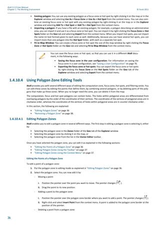 36
Atoll 3.1.0 User Manual
Chapter 1: The Working Environment © Forsk 2011
• Existing polygon: You can use any existing polygon as a focus zone or hot spot by right-clicking it on the map or in the
Explorer window and selecting Use As > Focus Zone or Use As > Hot Spot from the context menu. You can also com-
bine an existing focus zone or hot spot with any existing polygon by right-clicking it on the map or in the Explorer
window and selecting Add To > Hot Spot or Add To > Hot Spot from the context menu.
• Importing a polygon: If you have a file with an existing polygon, for example, a polygon describing an administrative
area, you can import it and use it as a focus zone or hot spot. You can import it by right-clicking the Focus Zone or Hot
Spots folder on the Geo tab and selecting Import from the context menu. When you import hot spots, you can import
the name (in text format) given to each zone as well. Additionally, because you can have several hot spots, you can
import more than one polygon into the Hot Spot folder, with each as a separate hot spot.
• Fit to Map Window: You can create a focus zone or hot spot the size of the map window by right-clicking the Focus
Zone or Hot Spots folder on the Geo tab and selecting Fit to Map Window from the context menu.
1.4.10.4 Using Polygon Zone Editing Tools
Atoll provides you with several different ways of editing the computation zone, focus zone, hot spots, and filtering zones. You
can edit these zones by editing the points that define them, by combining several polygons, or by deleting parts of the poly-
gons that make up these zones. When you no longer need the zone, you can delete it from the map.
The computation, focus and hot spot polygons can contain holes. The holes within polygonal areas are differentiated from
overlaying polygons by the order of the coordinates of their vertices. The coordinates of the vertices of polygonal areas are in
clockwise order, whereas the coordinates of the vertices of holes within polygonal areas are in counter-clockwise order.
In this section, the following are explained:
• "Editing Polygon Zones" on page 36
• "Removing a Polygon Zone" on page 38.
1.4.10.4.1 Editing Polygon Zones
Atoll enables you to edit a polygon zone in several different ways. The first step in editing a polygon zone is selecting it, either
by:
• Selecting the polygon zone in the Zones folder of the Geo tab of the Explorer window
• Selecting the polygon zone by clicking it on the map, or
• Selecting the polygon zone from the list in the Vector Editor toolbar.
Once you have selected the polygon zone, you can edit it as explained in the following sections:
• "Editing the Points of a Polygon Zone" on page 36
• "Editing Polygon Zones Using the Toolbar" on page 37
• "Editing Polygon Zones Using the Context Menu" on page 37.
Editing the Points of a Polygon Zone
To edit a point of a polygon zone:
1. Put the polygon zone in editing mode as explained in "Editing Polygon Zones" on page 36.
2. Select the polygon zone. You can now edit it by:
- Moving a point:
i. Position the pointer over the point you want to move. The pointer changes ( ).
ii. Drag the point to its new position.
- Adding a point to the polygon zone:
i. Position the pointer over the polygon zone border where you want to add a point. The pointer changes ( ).
ii. Right-click and select Insert Point from the context menu. A point is added to the polygon zone border at the
position of the pointer.
- Deleting a point from a polygon zone:
You can save the focus zone or hot spot, so that you can use it in a different Atoll docu-
ment, in the following ways:
• Saving the focus zone in the user configuration: For information on saving the
focus zone in a user configuration, see "Saving a User Configuration" on page 76.
• Exporting the focus zone or hot spots: You can export the focus zone or hot spots
by right-clicking the Focus Zone or the Hot Spots folder on the Geo tab of the
Explorer window and selecting Export from the context menu.
 