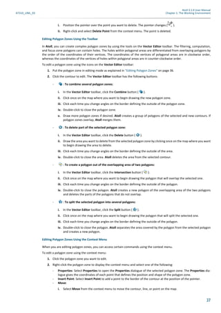 Atoll 3.1.0 User Manual
AT310_UML_E0 Chapter 1: The Working Environment
37
i. Position the pointer over the point you want to delete. The pointer changes ( ).
ii. Right-click and select Delete Point from the context menu. The point is deleted.
Editing Polygon Zones Using the Toolbar
In Atoll, you can create complex polygon zones by using the tools on the Vector Editor toolbar. The filtering, computation,
and focus zone polygons can contain holes. The holes within polygonal areas are differentiated from overlaying polygons by
the order of the coordinates of their vertices. The coordinates of the vertices of polygonal areas are in clockwise order,
whereas the coordinates of the vertices of holes within polygonal areas are in counter-clockwise order.
To edit a polygon zone using the icons on the Vector Editor toolbar:
1. Put the polygon zone in editing mode as explained in "Editing Polygon Zones" on page 36.
2. Click the contour to edit. The Vector Editor toolbar has the following buttons:
- : To combine several polygon zones:
i. In the Vector Editor toolbar, click the Combine button ( ).
ii. Click once on the map where you want to begin drawing the new polygon zone.
iii. Click each time you change angles on the border defining the outside of the polygon zone.
iv. Double-click to close the polygon zone.
v. Draw more polygon zones if desired. Atoll creates a group of polygons of the selected and new contours. If
polygon zones overlap, Atoll merges them.
- : To delete part of the selected polygon zone:
i. In the Vector Editor toolbar, click the Delete button ( ).
ii. Draw the area you want to delete from the selected polygon zone by clicking once on the map where you want
to begin drawing the area to delete.
iii. Click each time you change angles on the border defining the outside of the area.
iv. Double-click to close the area. Atoll deletes the area from the selected contour.
- : To create a polygon out of the overlapping area of two polygons:
i. In the Vector Editor toolbar, click the Intersection button ( ).
ii. Click once on the map where you want to begin drawing the polygon that will overlap the selected one.
iii. Click each time you change angles on the border defining the outside of the polygon.
iv. Double-click to close the polygon. Atoll creates a new polygon of the overlapping area of the two polygons
and deletes the parts of the polygons that do not overlap.
- : To split the selected polygon into several polygons:
i. In the Vector Editor toolbar, click the Split button ( ).
ii. Click once on the map where you want to begin drawing the polygon that will split the selected one.
iii. Click each time you change angles on the border defining the outside of the polygon.
iv. Double-click to close the polygon. Atoll separates the area covered by the polygon from the selected polygon
and creates a new polygon.
Editing Polygon Zones Using the Context Menu
When you are editing polygon zones, you can access certain commands using the context menu.
To edit a polygon zone using the context menu:
1. Click the polygon zone you want to edit.
2. Right-click the polygon zone to display the context menu and select one of the following:
- Properties: Select Properties to open the Properties dialogue of the selected polygon zone. The Properties dia-
logue gives the coordinates of each point that defines the position and shape of the polygon zone.
- Insert Point: Select Insert Point to add a point to the border of the contour at the position of the pointer.
- Move:
i. Select Move from the context menu to move the contour, line, or point on the map.
 