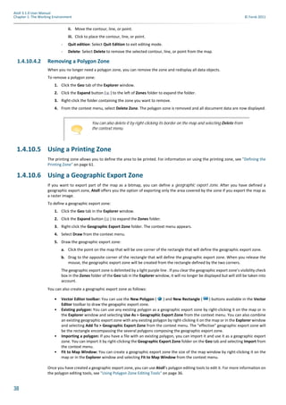 38
Atoll 3.1.0 User Manual
Chapter 1: The Working Environment © Forsk 2011
ii. Move the contour, line, or point.
iii. Click to place the contour, line, or point.
- Quit edition: Select Quit Edition to exit editing mode.
- Delete: Select Delete to remove the selected contour, line, or point from the map.
1.4.10.4.2 Removing a Polygon Zone
When you no longer need a polygon zone, you can remove the zone and redisplay all data objects.
To remove a polygon zone:
1. Click the Geo tab of the Explorer window.
2. Click the Expand button ( ) to the left of Zones folder to expand the folder.
3. Right-click the folder containing the zone you want to remove.
4. From the context menu, select Delete Zone. The polygon zone is removed and all document data are now displayed.
1.4.10.5 Using a Printing Zone
The printing zone allows you to define the area to be printed. For information on using the printing zone, see "Defining the
Printing Zone" on page 61.
1.4.10.6 Using a Geographic Export Zone
If you want to export part of the map as a bitmap, you can define a geographic export zone. After you have defined a
geographic export zone, Atoll offers you the option of exporting only the area covered by the zone if you export the map as
a raster image.
To define a geographic export zone:
1. Click the Geo tab in the Explorer window.
2. Click the Expand button ( ) to expand the Zones folder.
3. Right-click the Geographic Export Zone folder. The context menu appears.
4. Select Draw from the context menu.
5. Draw the geographic export zone:
a. Click the point on the map that will be one corner of the rectangle that will define the geographic export zone.
b. Drag to the opposite corner of the rectangle that will define the geographic export zone. When you release the
mouse, the geographic export zone will be created from the rectangle defined by the two corners.
The geographic export zone is delimited by a light purple line . If you clear the geographic export zone’s visibility check
box in the Zones folder of the Geo tab in the Explorer window, it will no longer be displayed but will still be taken into
account.
You can also create a geographic export zone as follows:
• Vector Editor toolbar: You can use the New Polygon ( ) and New Rectangle ( ) buttons available in the Vector
Editor toolbar to draw the geogaphic export zone.
• Existing polygon: You can use any existing polygon as a geographic export zone by right-clicking it on the map or in
the Explorer window and selecting Use As > Geographic Export Zone from the context menu. You can also combine
an existing geographic export zone with any existing polygon by right-clicking it on the map or in the Explorer window
and selecting Add To > Geographic Export Zone from the context menu. The "effective" geographic export zone will
be the rectangle encompassing the several polygons composing the geographic export zone.
• Importing a polygon: If you have a file with an existing polygon, you can import it and use it as a geographic export
zone. You can import it by right-clicking the Geographic Export Zone folder on the Geo tab and selecting Import from
the context menu.
• Fit to Map Window: You can create a geographic export zone the size of the map window by right-clicking it on the
map or in the Explorer window and selecting Fit to Map Window from the context menu.
Once you have created a geographic export zone, you can use Atoll’s polygon editing tools to edit it. For more information on
the polygon editing tools, see "Using Polygon Zone Editing Tools" on page 36.
You can also delete it by right-clicking its border on the map and selecting Delete from
the context menu.
 