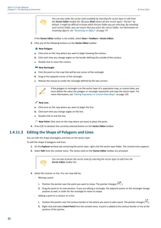 40
Atoll 3.1.0 User Manual
Chapter 1: The Working Environment © Forsk 2011
If the Vector Editor toolbar is not visible, select View > Toolbars > Vector Editor.
3. Click one of the following buttons on the Vector Editor toolbar:
New Polygon:
a. Click once on the map where you want to begin drawing the contour.
b. Click each time you change angles on the border defining the outside of the contour.
c. Double-click to close the contour.
New Rectangle:
a. Click the point on the map that will be one corner of the rectangle.
b. Drag to the opposite corner of the rectangle.
c. Release the mouse to create the rectangle defined by the two corners.
New Line:
a. Click once on the map where you want to begin the line.
b. Click each time you change angles on the line.
c. Double-click to end the line.
New Point: Click once on the map where you want to place the point.
4. Press ESC to deselect the currently selected button on the Vector Editor toolbar.
1.4.11.3 Editing the Shape of Polygons and Lines
You can edit the shape of polygons and lines on the vector layer.
To edit the shape of polygons and lines:
1. On the Explorer window tab containing the vector layer, right-click the vector layer folder. The context menu appears.
2. Select Edit from the context menu. The vector tools on the Vector Editor toolbar are activated.
3. Select the contour or line. You can now edit by:
- Moving a point:
i. Position the pointer over the point you want to move. The pointer changes ( ).
ii. Drag the point to its new position. If you are editing a rectangle, the adjacent points on the rectangle change
position as well, in order for the rectangle to retain its shape.
- Adding a point to a contour or a line:
i. Position the pointer over the contour border or line where you want to add a point. The pointer changes ( ).
ii. Right-click and select Insert Point from the context menu. A point is added to the contour border or line at the
position of the pointer.
You can also make the vector tools available by selecting the vector layer to edit from
the Vector Editor toolbar list. Because Atoll names all new vector layers "Vectors" by
default, it might be difficult to know which Vectors folder you are selecting. By renaming
each vectors folder, you can ensure that you select the correct folder. For information on
renaming objects, see "Renaming an Object" on page 19.
If the polygon or rectangle is on the vector layer of a population map, or custom data, you
must define the value the polygon or rectangle represents and map the vector layer. For
more information, see "Editing Population or Custom Data Maps" on page 135.
You can also activate the vector tools by selecting the vector layer to edit from the
Vector Editor toolbar list.
 