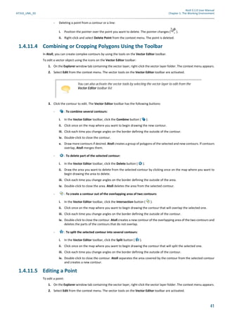 Atoll 3.1.0 User Manual
AT310_UML_E0 Chapter 1: The Working Environment
41
- Deleting a point from a contour or a line:
i. Position the pointer over the point you want to delete. The pointer changes ( ).
ii. Right-click and select Delete Point from the context menu. The point is deleted.
1.4.11.4 Combining or Cropping Polygons Using the Toolbar
In Atoll, you can create complex contours by using the tools on the Vector Editor toolbar.
To edit a vector object using the icons on the Vector Editor toolbar:
1. On the Explorer window tab containing the vector layer, right-click the vector layer folder. The context menu appears.
2. Select Edit from the context menu. The vector tools on the Vector Editor toolbar are activated.
3. Click the contour to edit. The Vector Editor toolbar has the following buttons:
- : To combine several contours:
i. In the Vector Editor toolbar, click the Combine button ( ).
ii. Click once on the map where you want to begin drawing the new contour.
iii. Click each time you change angles on the border defining the outside of the contour.
iv. Double-click to close the contour.
v. Draw more contours if desired. Atoll creates a group of polygons of the selected and new contours. If contours
overlap, Atoll merges them.
- : To delete part of the selected contour:
i. In the Vector Editor toolbar, click the Delete button ( ).
ii. Draw the area you want to delete from the selected contour by clicking once on the map where you want to
begin drawing the area to delete.
iii. Click each time you change angles on the border defining the outside of the area.
iv. Double-click to close the area. Atoll deletes the area from the selected contour.
- : To create a contour out of the overlapping area of two contours:
i. In the Vector Editor toolbar, click the Intersection button ( ).
ii. Click once on the map where you want to begin drawing the contour that will overlap the selected one.
iii. Click each time you change angles on the border defining the outside of the contour.
iv. Double-click to close the contour. Atoll creates a new contour of the overlapping area of the two contours and
deletes the parts of the contours that do not overlap.
- : To split the selected contour into several contours:
i. In the Vector Editor toolbar, click the Split button ( ).
ii. Click once on the map where you want to begin drawing the contour that will split the selected one.
iii. Click each time you change angles on the border defining the outside of the contour.
iv. Double-click to close the contour. Atoll separates the area covered by the contour from the selected contour
and creates a new contour.
1.4.11.5 Editing a Point
To edit a point:
1. On the Explorer window tab containing the vector layer, right-click the vector layer folder. The context menu appears.
2. Select Edit from the context menu. The vector tools on the Vector Editor toolbar are activated.
You can also activate the vector tools by selecting the vector layer to edit from the
Vector Editor toolbar list.
 