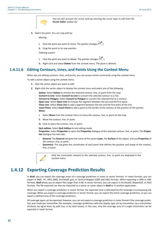 42
Atoll 3.1.0 User Manual
Chapter 1: The Working Environment © Forsk 2011
3. Select the point. You can now edit by:
- Moving:
i. Click the point you want to move. The pointer changes ( ).
ii. Drag the point to its new position.
- Deleting a point:
i. Click the point you want to delete. The pointer changes ( ).
ii. Right-click and select Delete from the context menu. The point is deleted.
1.4.11.6 Editing Contours, Lines, and Points Using the Context Menu
When you are editing contours, lines, and points, you can access certain commands using the context menu.
To edit a vector object using the context menu:
1. Click the vector object you want to edit.
2. Right-click the vector object to display the context menu and select one of the following:
- Delete: Select Delete to remove the selected contour, line, or point from the map.
- Convert to Line: Select Convert to Line to convert the selected contour to a line.
- Convert to Polygon: Select Convert to Polygon to convert the selected line to a contour.
- Open Line: Select Open Line to remove the segment between the last and the first point.
- Close Line: Select Close Line to add a segment between the last and the first point of the line.
- Insert Point: Select Insert Point to add a point to the border of the contour at the position of the pointer.
- Move:
i. Select Move from the context menu to move the contour, line, or point on the map.
ii. Move the contour, line, or point.
iii. Click to place the contour, line, or point.
- Quit edition: Select Quit Edition to exit editing mode.
- Properties: Select Properties to open the Properties dialogue of the selected contour, line, or point. The Proper-
ties dialogue has two tabs:
- General: The General tab gives the name of the vector Layer, the Surface of the object, and any Properties of
the contour, line, or point.
- Geometry: This tab gives the coordinates of each point that defines the position and shape of the contour,
line, or point.
1.4.12 Exporting Coverage Prediction Results
In Atoll, you can export the coverage areas of a coverage prediction in raster or vector formats. In raster formats, you can
export in BMP, TIF, JPEG 2000, ArcView© grid, or Vertical Mapper (GRD and GRC) formats. When exporting in GRD or GRC
formats, Atoll allows you to export files larger than 2 GB. In vector formats, you can export in ArcView©, MapInfo©, or AGD
formats. The file exported can then be imported as a vector or raster object in Atoll or in another application.
When you export a coverage prediction in vector format, the exported zone is delimited by the rectangle encompassing the
coverage. When you export a coverage prediction in vector format, you can export the entire coverage prediction, or you can
export a defined area of the coverage prediction.
All coverage types can be exported, however, you can not export a coverage prediction in raster format if the coverage predic-
tion was made per transmitter (for example, coverage predictions with the display type set by transmitter, by a transmitter
attribute, by signal level, by path loss, or by total losses). In this case, only the coverage area of a single transmitter can be
exported in raster format.
You can also activate the vector tools by selecting the vector layer to edit from the
Vector Editor toolbar list.
Only the commands relevant to the selected contour, line, or point are displayed in the
context menu.
 