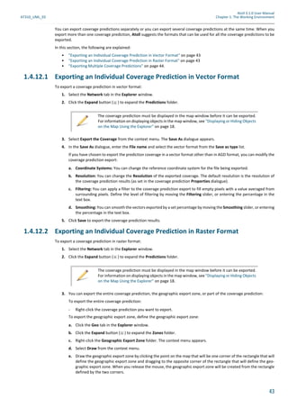 Atoll 3.1.0 User Manual
AT310_UML_E0 Chapter 1: The Working Environment
43
You can export coverage predictions separately or you can export several coverage predictions at the same time. When you
export more than one coverage prediction, Atoll suggests the formats that can be used for all the coverage predictions to be
exported.
In this section, the following are explained:
• "Exporting an Individual Coverage Prediction in Vector Format" on page 43
• "Exporting an Individual Coverage Prediction in Raster Format" on page 43
• "Exporting Multiple Coverage Predictions" on page 44.
1.4.12.1 Exporting an Individual Coverage Prediction in Vector Format
To export a coverage prediction in vector format:
1. Select the Network tab in the Explorer window.
2. Click the Expand button ( ) to expand the Predictions folder.
3. Select Export the Coverage from the context menu. The Save As dialogue appears.
4. In the Save As dialogue, enter the File name and select the vector format from the Save as type list.
If you have chosen to export the prediction coverage in a vector format other than in AGD format, you can modify the
coverage prediction export:
a. Coordinate Systems: You can change the reference coordinate system for the file being exported.
b. Resolution: You can change the Resolution of the exported coverage. The default resolution is the resolution of
the coverage prediction results (as set in the coverage prediction Properties dialogue).
c. Filtering: You can apply a filter to the coverage prediction export to fill empty pixels with a value averaged from
surrounding pixels. Define the level of filtering by moving the Filtering slider, or entering the percentage in the
text box.
d. Smoothing: You can smooth the vectors exported by a set percentage by moving the Smoothing slider, or entering
the percentage in the text box.
5. Click Save to export the coverage prediction results.
1.4.12.2 Exporting an Individual Coverage Prediction in Raster Format
To export a coverage prediction in raster format:
1. Select the Network tab in the Explorer window.
2. Click the Expand button ( ) to expand the Predictions folder.
3. You can export the entire coverage prediction, the geographic export zone, or part of the coverage prediction:
To export the entire coverage prediction:
- Right-click the coverage prediction you want to export.
To export the geographic export zone, define the geographic export zone:
a. Click the Geo tab in the Explorer window.
b. Click the Expand button ( ) to expand the Zones folder.
c. Right-click the Geographic Export Zone folder. The context menu appears.
d. Select Draw from the context menu.
e. Draw the geographic export zone by clicking the point on the map that will be one corner of the rectangle that will
define the geographic export zone and dragging to the opposite corner of the rectangle that will define the geo-
graphic export zone. When you release the mouse, the geographic export zone will be created from the rectangle
defined by the two corners.
The coverage prediction must be displayed in the map window before it can be exported.
For information on displaying objects in the map window, see "Displaying or Hiding Objects
on the Map Using the Explorer" on page 18.
The coverage prediction must be displayed in the map window before it can be exported.
For information on displaying objects in the map window, see "Displaying or Hiding Objects
on the Map Using the Explorer" on page 18.
 
