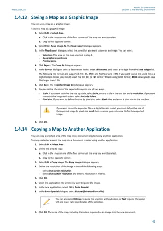 Atoll 3.1.0 User Manual
AT310_UML_E0 Chapter 1: The Working Environment
45
1.4.13 Saving a Map as a Graphic Image
You can save a map as a graphic image.
To save a map as a graphic image:
1. Select Edit > Select Area.
a. Click in the map on one of the four corners of the area you want to select.
b. Drag to the opposite corner.
2. Select File > Save Image As. The Map Export dialogue appears.
3. In the Map Export dialogue, select the zone that you want to save as an image. You can select:
- Selection: The area on the map selected in step 1.
- Geographic export zone
- Printing zone
4. Click Export. The Save As dialogue appears.
5. In the Save as dialogue, select a destination folder, enter a File name, and select a file type from the Save as type list.
The following file formats are supported: TIF, BIL, BMP, and ArcView Grid (TXT). If you want to use the saved file as a
digital terrain model, you should select the TIF, BIL, or TXT format. When saving in BIL format, Atoll allows you to save
files larger than 2 Gb.
6. Click Save. The Exported Image Size dialogue appears.
7. You can define the size of the exported image in one of two ways:
- Scale: If you want to define the size by scale, select Scale, enter a scale in the text box and a resolution. If you want
to export the image with rulers, select Include Rulers.
- Pixel size: If you want to define the size by pixel size, select Pixel size, and enter a pixel size in the text box.
8. Click OK.
1.4.14 Copying a Map to Another Application
You can copy a selected area of the map into a document created using another application.
To copy a selected area of the map into a document created using another application:
1. Select Edit > Select Area
2. Define the area to copy:
a. Click in the map on one of the four corners of the area you want to select.
b. Drag to the opposite corner.
3. Select Edit > Copy Image. The Copy Image dialogue appears.
4. Define the resolution of the image in one of the following ways:
- Select Use screen resolution
- Select Use custom resolution and enter a resolution in metres.
5. Click OK.
6. Open the application into which you want to paste the image.
7. In the new application, select Edit > Paste Special.
8. In the Paste Special dialogue, select Picture (Enhanced Metafile).
9. Click OK. The area of the map, including the rulers, is pasted as an image into the new document.
If you want to use the exported file as a digital terrain model, you must define the size of
the exported image by pixel size. Atoll then creates a geo-reference file for the exported
image.
You can also select Bitmap to paste the selection without rulers, or Text to paste the upper
left and lower right coordinates of the selection.
 