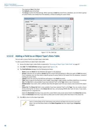 48
Atoll 3.1.0 User Manual
Chapter 1: The Working Environment © Forsk 2011
- The maximum Size of the field.
- The Default value of the field.
- The Group to which the field belongs. When opening an Atoll document from a database, you can select a group
of custom fields to be loaded from the database, instead of loading all custom fields.
1.5.2.2 Adding a Field to an Object Type’s Data Table
You can add a custom field to any object type’s data table.
To add a custom field to an object type’s data table:
1. Access the object type’s table fields as explained in "Accessing an Object Type’s Table Fields" on page 47.
2. Click Add. The Field Definition dialogue appears (see Figure 1.14).
3. The Field Definition dialogue has the following text boxes:
- Name: Enter the Name for the field that will appear in the database
- Group: If desired, you can define a Group that this custom field will belong to. When you open an Atoll document
from a database, you can then select a specific group of custom fields to be loaded from the database, instead of
loading all custom fields.
- Legend: Enter the name for the field that will appear in the Atoll document.
- Type: Select a type for the field (text, short integer, long integer, single, double, true/false, date/time, or currency)
- Size: The Size field is only available if you have selected "text" as the Type. Enter a size in characters.
- Default value: If you want, enter a default value that will appear each time you create a new record of this object
type.
- Choice list: The Choice list field is only available if you have selected "text" as the Type. You can create a choice
list by entering the list items in the Choice list text box, and pressing ENTER after each list item, if you want,
keeping each on a separate line.
Select the Restricted check box, if you want the custom field to only accept values listed in the Choise list text box.
Clear the Restricted check box, if you want to allow users to enter values other than those in the choice list.
4. Click OK to return to the object type table.
Figure 1.13: The Table tab
User or custom fields are for information only and are not taken into account in any calcu-
lation. You can find these fields on the Other Properties tab of an object type’s Properties
dialogue.
 