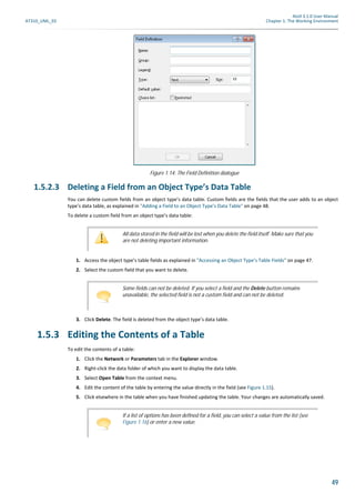 Atoll 3.1.0 User Manual
AT310_UML_E0 Chapter 1: The Working Environment
49
1.5.2.3 Deleting a Field from an Object Type’s Data Table
You can delete custom fields from an object type’s data table. Custom fields are the fields that the user adds to an object
type’s data table, as explained in "Adding a Field to an Object Type’s Data Table" on page 48.
To delete a custom field from an object type’s data table:
1. Access the object type’s table fields as explained in "Accessing an Object Type’s Table Fields" on page 47.
2. Select the custom field that you want to delete.
3. Click Delete. The field is deleted from the object type’s data table.
1.5.3 Editing the Contents of a Table
To edit the contents of a table:
1. Click the Network or Parameters tab in the Explorer window.
2. Right-click the data folder of which you want to display the data table.
3. Select Open Table from the context menu.
4. Edit the content of the table by entering the value directly in the field (see Figure 1.15).
5. Click elsewhere in the table when you have finished updating the table. Your changes are automatically saved.
Figure 1.14: The Field Definition dialogue
All data stored in the field will be lost when you delete the field itself. Make sure that you
are not deleting important information.
Some fields can not be deleted. If you select a field and the Delete button remains
unavailable, the selected field is not a custom field and can not be deleted.
If a list of options has been defined for a field, you can select a value from the list (see
Figure 1.16) or enter a new value.
 