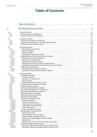 Atoll 3.1.0 User Manual
AT310_UML_E0 Table of Contents
5
Table of Contents
Table of Contents. . . . . . . . . . . . . . . . . . . . . . . . . . . . . . . . . . . . . . . . . . . . . . . . . . . . . . . . . . . . . . . . . . . . . . . . . . . . . . . . 5
1 The Working Environment . . . . . . . . . . . . . . . . . . . . . . . . . . . . . . . . . . . . . . . . . . . . . . . . . . . . . . . . . . . . . . . . . . . .15
1.1 The Atoll Work Area . . . . . . . . . . . . . . . . . . . . . . . . . . . . . . . . . . . . . . . . . . . . . . . . . . . . . . . . . . . . . . . . . . . . . . . . . . . . . . . . . . . .15
1.1.1 Working with Document Windows. . . . . . . . . . . . . . . . . . . . . . . . . . . . . . . . . . . . . . . . . . . . . . . . . . . . . . . . . . . . . . . . . . . . . . .16
1.1.2 Docking or Floating an Atoll Window. . . . . . . . . . . . . . . . . . . . . . . . . . . . . . . . . . . . . . . . . . . . . . . . . . . . . . . . . . . . . . . . . . . . .16
1.2 The Explorer Window . . . . . . . . . . . . . . . . . . . . . . . . . . . . . . . . . . . . . . . . . . . . . . . . . . . . . . . . . . . . . . . . . . . . . . . . . . . . . . . . . . .17
1.2.1 Working with the Explorer Window Tabs . . . . . . . . . . . . . . . . . . . . . . . . . . . . . . . . . . . . . . . . . . . . . . . . . . . . . . . . . . . . . . . . .17
1.2.2 Displaying or Hiding Objects on the Map Using the Explorer. . . . . . . . . . . . . . . . . . . . . . . . . . . . . . . . . . . . . . . . . . . . . . . . . .18
1.2.3 Working with Layers Using the Explorer . . . . . . . . . . . . . . . . . . . . . . . . . . . . . . . . . . . . . . . . . . . . . . . . . . . . . . . . . . . . . . . . . .19
1.3 Working with Objects . . . . . . . . . . . . . . . . . . . . . . . . . . . . . . . . . . . . . . . . . . . . . . . . . . . . . . . . . . . . . . . . . . . . . . . . . . . . . . . . . . .19
1.3.1 Using the Object Context Menu . . . . . . . . . . . . . . . . . . . . . . . . . . . . . . . . . . . . . . . . . . . . . . . . . . . . . . . . . . . . . . . . . . . . . . . . .19
1.3.1.1 Renaming an Object . . . . . . . . . . . . . . . . . . . . . . . . . . . . . . . . . . . . . . . . . . . . . . . . . . . . . . . . . . . . . . . . . . . . . . . . . . . . . . . . .19
1.3.1.2 Deleting an Object . . . . . . . . . . . . . . . . . . . . . . . . . . . . . . . . . . . . . . . . . . . . . . . . . . . . . . . . . . . . . . . . . . . . . . . . . . . . . . . . . .20
1.3.1.3 Displaying the Properties of an Object . . . . . . . . . . . . . . . . . . . . . . . . . . . . . . . . . . . . . . . . . . . . . . . . . . . . . . . . . . . . . . . . . .20
1.3.2 Modifying Sites and Transmitters Directly on the Map . . . . . . . . . . . . . . . . . . . . . . . . . . . . . . . . . . . . . . . . . . . . . . . . . . . . . .21
1.3.2.1 Selecting One of Several Transmitters . . . . . . . . . . . . . . . . . . . . . . . . . . . . . . . . . . . . . . . . . . . . . . . . . . . . . . . . . . . . . . . . . .21
1.3.2.2 Moving a Site Using the Mouse. . . . . . . . . . . . . . . . . . . . . . . . . . . . . . . . . . . . . . . . . . . . . . . . . . . . . . . . . . . . . . . . . . . . . . . .21
1.3.2.3 Moving a Site to a Higher Location . . . . . . . . . . . . . . . . . . . . . . . . . . . . . . . . . . . . . . . . . . . . . . . . . . . . . . . . . . . . . . . . . . . . .21
1.3.2.4 Changing the Azimuth of the Antenna Using the Mouse . . . . . . . . . . . . . . . . . . . . . . . . . . . . . . . . . . . . . . . . . . . . . . . . . . .22
1.3.2.5 Changing the Antenna Position Relative to the Site Using the Mouse. . . . . . . . . . . . . . . . . . . . . . . . . . . . . . . . . . . . . . . . .22
1.3.3 Display Properties of Objects . . . . . . . . . . . . . . . . . . . . . . . . . . . . . . . . . . . . . . . . . . . . . . . . . . . . . . . . . . . . . . . . . . . . . . . . . . .23
1.3.3.1 Defining the Display Properties of Objects. . . . . . . . . . . . . . . . . . . . . . . . . . . . . . . . . . . . . . . . . . . . . . . . . . . . . . . . . . . . . . .23
1.3.3.2 Examples of Using the Display Properties of Objects . . . . . . . . . . . . . . . . . . . . . . . . . . . . . . . . . . . . . . . . . . . . . . . . . . . . . .28
1.4 Working with Maps. . . . . . . . . . . . . . . . . . . . . . . . . . . . . . . . . . . . . . . . . . . . . . . . . . . . . . . . . . . . . . . . . . . . . . . . . . . . . . . . . . . . .29
1.4.1 Changing the Map Scale . . . . . . . . . . . . . . . . . . . . . . . . . . . . . . . . . . . . . . . . . . . . . . . . . . . . . . . . . . . . . . . . . . . . . . . . . . . . . . .29
1.4.1.1 Zooming In and Out . . . . . . . . . . . . . . . . . . . . . . . . . . . . . . . . . . . . . . . . . . . . . . . . . . . . . . . . . . . . . . . . . . . . . . . . . . . . . . . . .29
1.4.1.2 Zooming In on a Specific Area . . . . . . . . . . . . . . . . . . . . . . . . . . . . . . . . . . . . . . . . . . . . . . . . . . . . . . . . . . . . . . . . . . . . . . . . .30
1.4.1.3 Choosing a Scale . . . . . . . . . . . . . . . . . . . . . . . . . . . . . . . . . . . . . . . . . . . . . . . . . . . . . . . . . . . . . . . . . . . . . . . . . . . . . . . . . . . .30
1.4.1.4 Changing Between Previous Zoom Levels . . . . . . . . . . . . . . . . . . . . . . . . . . . . . . . . . . . . . . . . . . . . . . . . . . . . . . . . . . . . . . .30
1.4.2 Moving the Map in the Document Window . . . . . . . . . . . . . . . . . . . . . . . . . . . . . . . . . . . . . . . . . . . . . . . . . . . . . . . . . . . . . . .30
1.4.3 Using the Panoramic Window. . . . . . . . . . . . . . . . . . . . . . . . . . . . . . . . . . . . . . . . . . . . . . . . . . . . . . . . . . . . . . . . . . . . . . . . . . .30
1.4.4 Centring the Map Window on an Object . . . . . . . . . . . . . . . . . . . . . . . . . . . . . . . . . . . . . . . . . . . . . . . . . . . . . . . . . . . . . . . . . .31
1.4.5 Centring the Map Window on a Table Record. . . . . . . . . . . . . . . . . . . . . . . . . . . . . . . . . . . . . . . . . . . . . . . . . . . . . . . . . . . . . .31
1.4.6 Adjusting the Map Window to a Selection. . . . . . . . . . . . . . . . . . . . . . . . . . . . . . . . . . . . . . . . . . . . . . . . . . . . . . . . . . . . . . . . .31
1.4.7 Measuring Distances on the Map. . . . . . . . . . . . . . . . . . . . . . . . . . . . . . . . . . . . . . . . . . . . . . . . . . . . . . . . . . . . . . . . . . . . . . . .32
1.4.8 Displaying Rulers Around the Map . . . . . . . . . . . . . . . . . . . . . . . . . . . . . . . . . . . . . . . . . . . . . . . . . . . . . . . . . . . . . . . . . . . . . . .32
1.4.9 Displaying the Map Legend . . . . . . . . . . . . . . . . . . . . . . . . . . . . . . . . . . . . . . . . . . . . . . . . . . . . . . . . . . . . . . . . . . . . . . . . . . . . .32
1.4.10 Using Zones in the Map Window . . . . . . . . . . . . . . . . . . . . . . . . . . . . . . . . . . . . . . . . . . . . . . . . . . . . . . . . . . . . . . . . . . . . . . . .33
1.4.10.1 Using a Filtering Zone . . . . . . . . . . . . . . . . . . . . . . . . . . . . . . . . . . . . . . . . . . . . . . . . . . . . . . . . . . . . . . . . . . . . . . . . . . . . . . . .33
1.4.10.2 Using a Computation Zone. . . . . . . . . . . . . . . . . . . . . . . . . . . . . . . . . . . . . . . . . . . . . . . . . . . . . . . . . . . . . . . . . . . . . . . . . . . .34
1.4.10.3 Using a Focus Zone or Hot Spots . . . . . . . . . . . . . . . . . . . . . . . . . . . . . . . . . . . . . . . . . . . . . . . . . . . . . . . . . . . . . . . . . . . . . . .35
1.4.10.4 Using Polygon Zone Editing Tools . . . . . . . . . . . . . . . . . . . . . . . . . . . . . . . . . . . . . . . . . . . . . . . . . . . . . . . . . . . . . . . . . . . . . .36
1.4.10.5 Using a Printing Zone . . . . . . . . . . . . . . . . . . . . . . . . . . . . . . . . . . . . . . . . . . . . . . . . . . . . . . . . . . . . . . . . . . . . . . . . . . . . . . . .38
1.4.10.6 Using a Geographic Export Zone . . . . . . . . . . . . . . . . . . . . . . . . . . . . . . . . . . . . . . . . . . . . . . . . . . . . . . . . . . . . . . . . . . . . . . .38
1.4.11 Editing Polygons, Lines, and Points. . . . . . . . . . . . . . . . . . . . . . . . . . . . . . . . . . . . . . . . . . . . . . . . . . . . . . . . . . . . . . . . . . . . . . .39
1.4.11.1 Adding a Vector Layer. . . . . . . . . . . . . . . . . . . . . . . . . . . . . . . . . . . . . . . . . . . . . . . . . . . . . . . . . . . . . . . . . . . . . . . . . . . . . . . .39
1.4.11.2 Creating Polygons, Lines, and Points. . . . . . . . . . . . . . . . . . . . . . . . . . . . . . . . . . . . . . . . . . . . . . . . . . . . . . . . . . . . . . . . . . . .39
1.4.11.3 Editing the Shape of Polygons and Lines. . . . . . . . . . . . . . . . . . . . . . . . . . . . . . . . . . . . . . . . . . . . . . . . . . . . . . . . . . . . . . . . .40
1.4.11.4 Combining or Cropping Polygons Using the Toolbar . . . . . . . . . . . . . . . . . . . . . . . . . . . . . . . . . . . . . . . . . . . . . . . . . . . . . . .41
1.4.11.5 Editing a Point . . . . . . . . . . . . . . . . . . . . . . . . . . . . . . . . . . . . . . . . . . . . . . . . . . . . . . . . . . . . . . . . . . . . . . . . . . . . . . . . . . . . . .41
1.4.11.6 Editing Contours, Lines, and Points Using the Context Menu. . . . . . . . . . . . . . . . . . . . . . . . . . . . . . . . . . . . . . . . . . . . . . . .42
1.4.12 Exporting Coverage Prediction Results. . . . . . . . . . . . . . . . . . . . . . . . . . . . . . . . . . . . . . . . . . . . . . . . . . . . . . . . . . . . . . . . . . . .42
1.4.12.1 Exporting an Individual Coverage Prediction in Vector Format . . . . . . . . . . . . . . . . . . . . . . . . . . . . . . . . . . . . . . . . . . . . . .43
1.4.12.2 Exporting an Individual Coverage Prediction in Raster Format . . . . . . . . . . . . . . . . . . . . . . . . . . . . . . . . . . . . . . . . . . . . . .43
 
