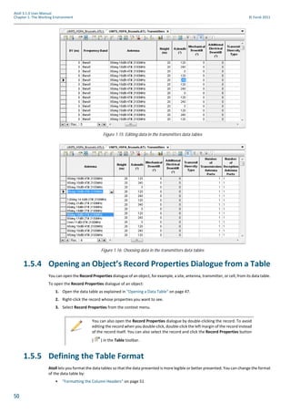 50
Atoll 3.1.0 User Manual
Chapter 1: The Working Environment © Forsk 2011
1.5.4 Opening an Object’s Record Properties Dialogue from a Table
You can open the Record Properties dialogue of an object, for example, a site, antenna, transmitter, or cell, from its data table.
To open the Record Properties dialogue of an object:
1. Open the data table as explained in "Opening a Data Table" on page 47.
2. Right-click the record whose properties you want to see.
3. Select Record Properties from the context menu.
1.5.5 Defining the Table Format
Atoll lets you format the data tables so that the data presented is more legible or better presented. You can change the format
of the data table by:
• "Formatting the Column Headers" on page 51
Figure 1.15: Editing data in the transmitters data tables
Figure 1.16: Choosing data in the transmitters data tables
You can also open the Record Properties dialogue by double-clicking the record. To avoid
editing the record when you double-click, double-click the left margin of the record instead
of the record itself. You can also select the record and click the Record Properties button
( ) in the Table toolbar.
 